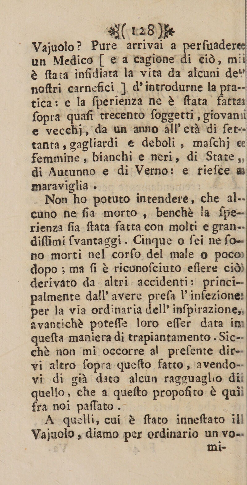 #( 128% Vajuolo? Pure arrivai a perfuaderee un Medico { e a cagione di ciò, mil è ftaca infidiata la vita da alcuni de*’ noftri carnefici ] d’ introdurne la pra-- tica: e la fperienza ne è ftata fattaa fopra quafi trecento foggetti , giovanii e vecchj, da un anno all’età di fet- tanta, gagliardi e deboli, mafchj ee femmine, bianchi e neri, di State,, di Autunno e di Verno: e riefce ai maraviglia + ; Non ho potuto intendere, che al-- cuno ne fia morto , benchè la fpe-. rienza fia ftata fatta con molti e gran-- diffimi fvantaggi. Cinque o fei ne fo=| no morti nel corfo del male o poco» dopo ; ma fi è riconofciuto eflere ciò) derivato da. altri. accidenti: princi» palmente dall’ avere prefa l’infezione: per la via ordinaria dell’ infpirazione,, avantichè poteffe loro effer data im quefta maniera di trapiantamento . Sic-- chè non mi occorre al prefente dir- vi altro fopra quefto fatto, avendo». vi di già dato alcun ragguagho dii quello, che a quefto propofito è quii fra noi paffato .- È A quelli, cui è ftato inneftato ill Vajuolo , diamo per ordinario un vo.