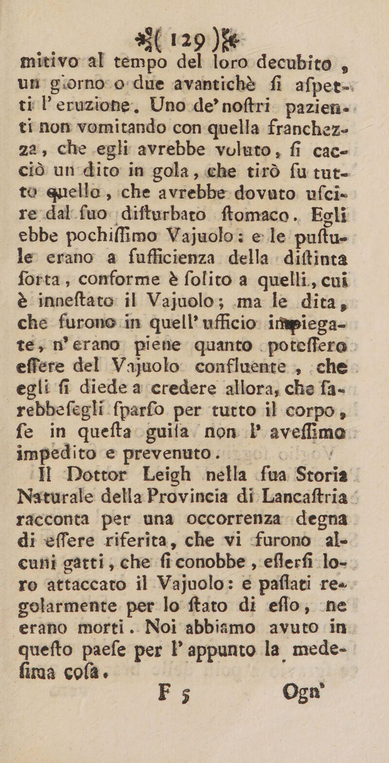 mitivo al tempo del loro decubito , un giorno o-due avantiché fi afpet-. ti l'eruzione, Uno de’ noftri pazien-. ti non vomitando con quella franchez- za, che egli avrebbe voluto, fi cac- ciò un dito in gola, che tirò fu tut- to quello, che avrebbe dovuto ufci- re dal fuo. difturbaro ftomaco .. Egli ebbe pochiffimo Vajuolo: e le puftu- le erano a fufficienza della diftinta forta, conforme è folito a quelli, cui è inneftato il Vajuolo; .ma le dita, che furono in quell’ ufficio: itpiega- te, n’ erano. piene quanto . poteffero. effere del Vajuolo confluente , che. egli fi diede a credere allora, che fa- rebbefegli fparfo per tutto il corpo, fe in quefta guila non P aveffimo. impedito e prevenuto. 9 © HE Dottor Leigh nella fua Storia. Naturale della Provincia di Lancaftria racconta per una occorrenza degna di effere riferita, che vi furono al- cuni gatti, che ficonobbe , eflerfi lo-. ro attaccato il Vajuolo: e paflati re. golarmente per lo ftato di eflo, ne erano morti. Noi abbiamo avuto in quefto paefe per P appunto la mede- fima cola. 1 F 5 Ogn