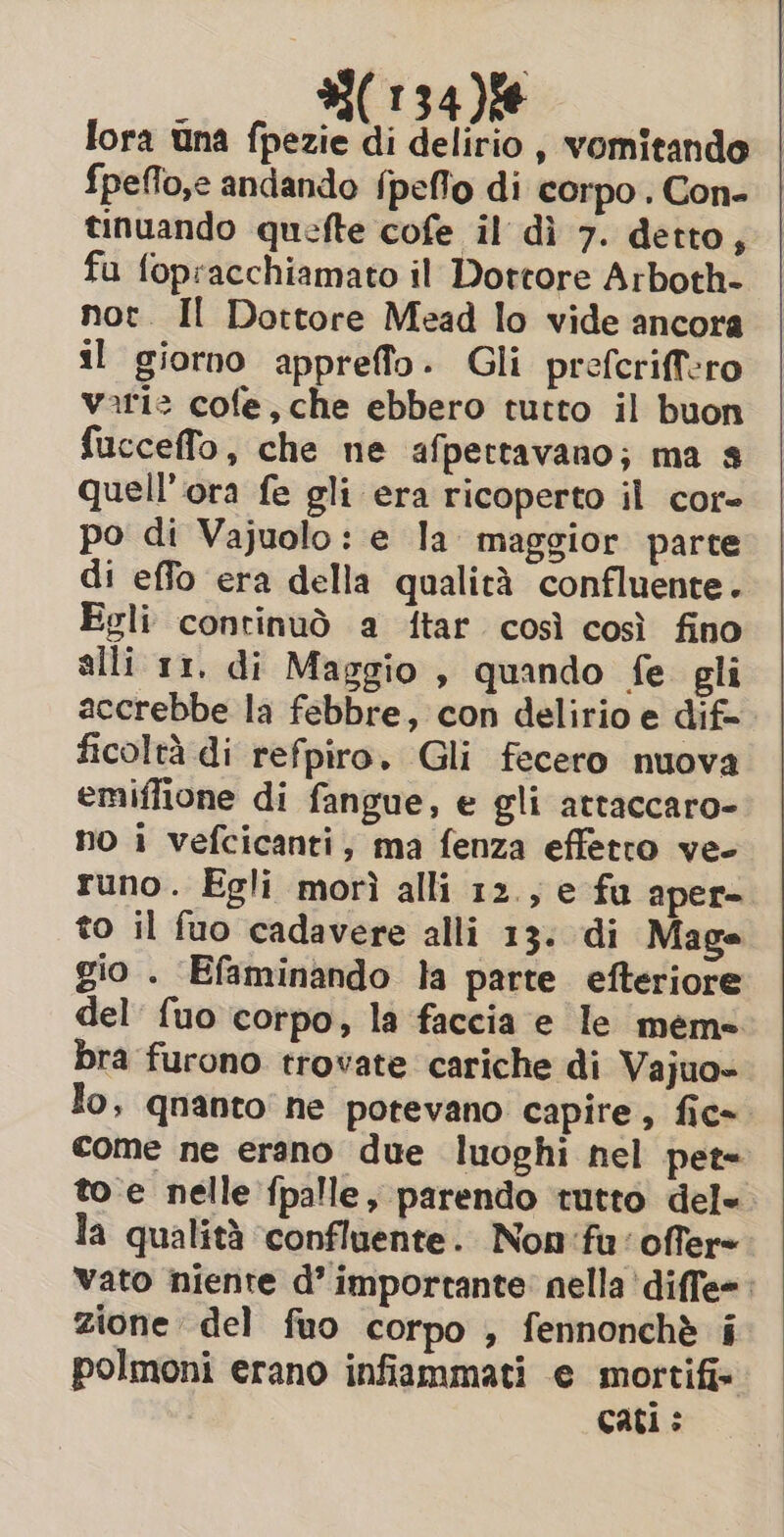 lora una fpezie di delirio , vomitando {peffo,e andando {peflo di corpo. Con- tinuando quefte cofe il dì 7. detto, fu fopracchiamato il Dottore Arboth- not. Il Dottore Mead lo vide ancora il giorno appreffo. Gli prefcriffero vari: cofe, che ebbero tutto il buon fucceffo, che ne afpettavano; ma s quell’ ora fe gli era ricoperto il cor- po di Vajuolo: e la maggior parte di effo era della qualità confluente. Egli continuò a ftar così così fino alli 11. di Maggio , quando fe gli accrebbe la febbre, con delirio e dif= ficoltà di refpiro. Gli fecero nuova emiffione di fangue, e gli attaccaro- no i vefcicanti, ma fenza effetto ve- runo. Egli morì alli 12., e fu aper- to il fuo cadavere alli 13. di Mage gio . Efaminando la parte efteriore del {uo corpo, la faccia e le meme bra furono trovate cariche di Vajuo- lo, qnanto ne potevano capire, fic~ come ne erano due luoghi nel pet to e nelle fpalle, parendo tutto del= la qualità ‘confluente. Non':fu'offer= vato niente d’ importante: nella ‘diffe=: zione del fuo corpo , fennonchè i polmoni erano infiammati e mortifi- Cati >