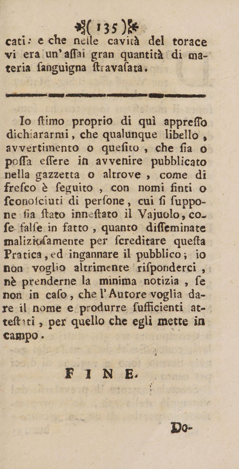 cati: e che nelle cavità del torace vi era un’affai gran quantità di ma- teria fanguigna ftravafata.. Io ftimo proprio di quì appreffo dichiararmi, che qualunque libello , avvertimento o quefito , che fia o poffa eflere in avvenire pubblicato nella gazzetta o altrove , come di frefco è feguito , con nomi finti o fconofciuti di perfone, cui fi fuppo- ne fia ftato inneftato il Vajuolo, co. fe falfe in fatto , quanto diffeminate maliziofamente per fereditare quefta Pratica, ed ingannare il pubblico; io non voglio altrimente rifponderci ,. nè prenderne la minima notizia , fe non in cafo, che l'Autore voglia da- re il nome e produrre fufficienti at- teftiti , per quello che egli mette in campo . FINE. Do-