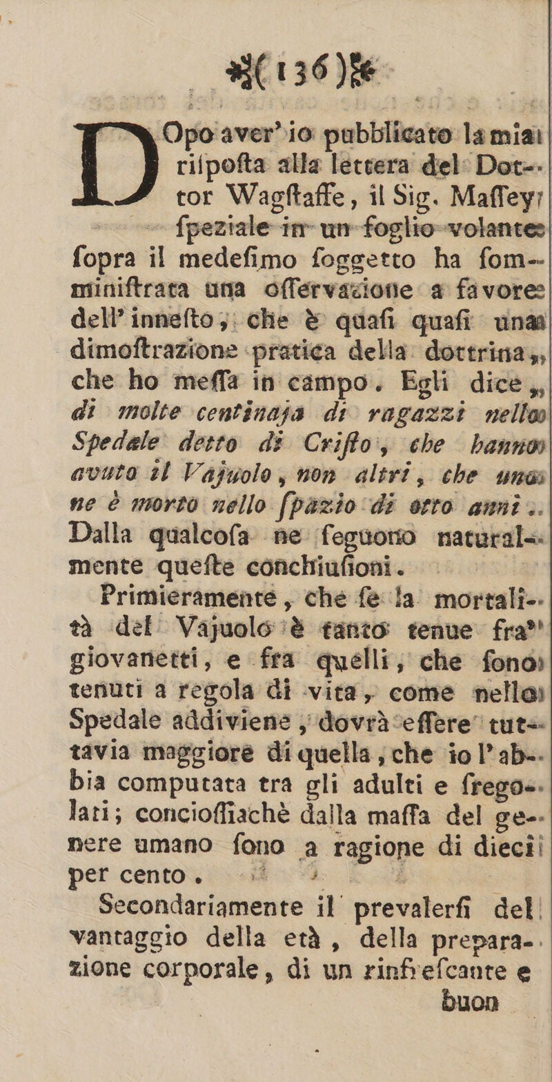 _ EONS T) Opoaver*io pubblicato la mia rifpofta alla lettera del: Dot=.| tor Wagftaffe, il Sig. Maffeyr ~~ fpeziale-in unm foglio-volantes| fopra il medefimo foggetto ha fom-- miniftrata una offervazione a favore: dell’ innefto ;; che è quafi quafi una dimoftrazione ‘pratica della. dottrina,,| che ho meffa in campo. Egli dice,, di molte centinaja di ragazzi nelte| Spedale detto di Criffo, che hanno avuto tl Vajuolo, non altri, che unai ne è morto nello fpazio di otto anni .. Dalla qualcofa ne feguoro natural&lt; mente quefte conchiufioni. Primieramente , che fe la’ mortali-. tà def Vajuolo è tanto tenue. fra” giovanetti, e fra quelli, che fono) tenuti a regola di vita, come nelle) Spedale addiviene , dovrà ‘effere' tute tavia maggiore di quella; che io I’ ab-- bia computata tra gli adulti e frego. lati; concioffiaché dalla maffa del ge-- nere umano fono a ragione di diecii pet cento. «it. &lt;d. i Secondariamente il prevalerfi del vantaggio della eta, della prepara. zione corporale, di un rinfrefcante e buon