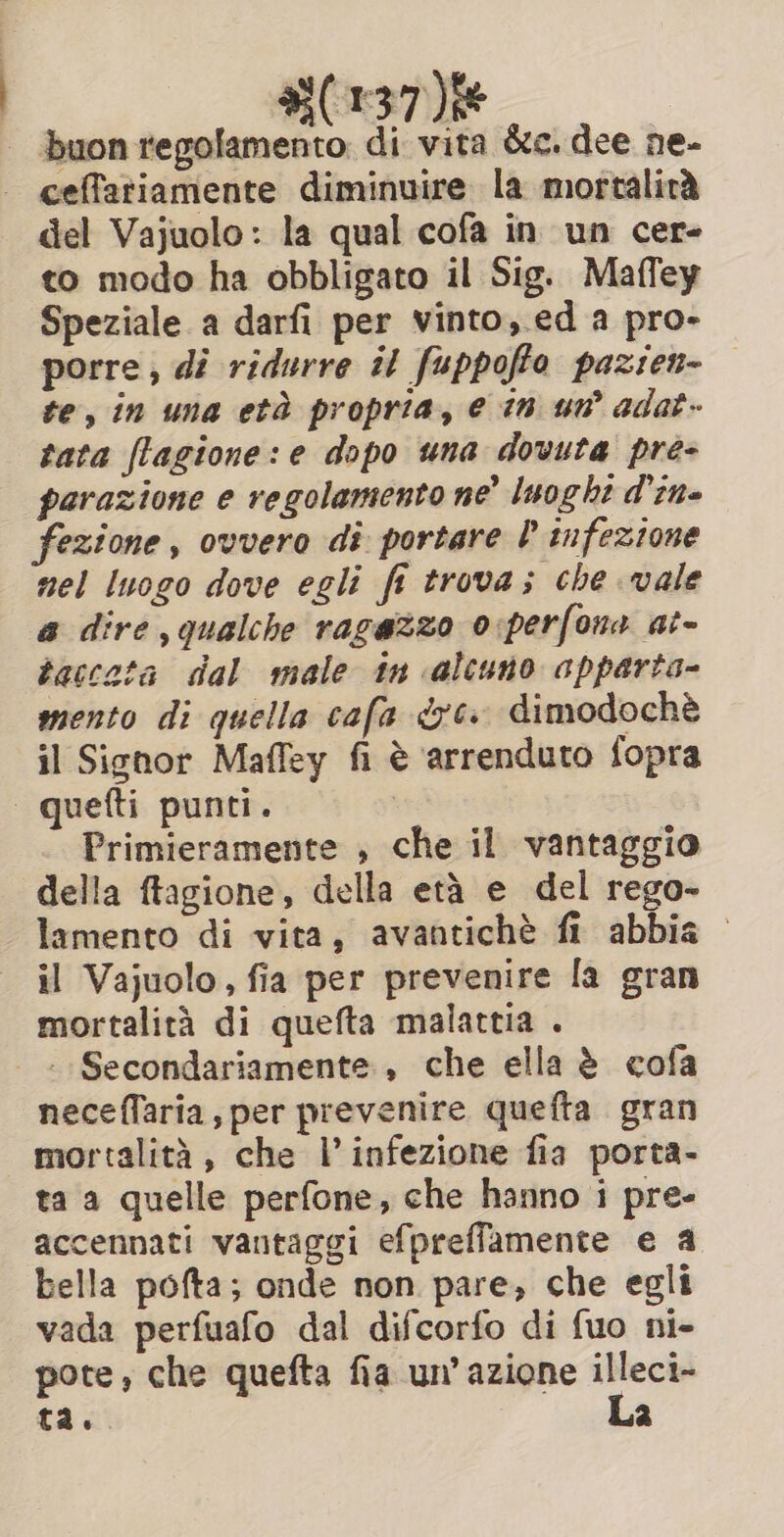 buon regolamento. di vita &amp;c. dee ne- ceffatiamente diminuire la mortalità del Vajuolo: la qual cofa in un cer- to modo ha obbligato il Sig. Maffey Speziale a darfi per vinto,.ed a pro- porre, di ridurre il fuppoffo pazien- te, in una età propria, e in um adat- tata flagione: e dopo una dovuta pre- parazione e regolamento ne luoght d'ene fezione, ovvero di portare P infezione nel luogo dove egli fe trova; che vale a dire, qualche ragazzo o:perfona at- taccata dal male tn alcuno apparta- mento di quella cafa 7. dimodochè il Signor Maffey fi è arrenduto fopra Primieramente , che il vantaggio della ftagione, della età e del rego- lamento di vita, avantichè fl abbia il Vajuolo, fia per prevenire fa gran mortalità di quefta malattia . _ Secondariamente , che ella è cofa necefTaria, per prevenire quefta gran mortalità, che V infezione fia porta- ta a quelle perfone, che hanno i pre- accennati vantaggi efpreffamente e a bella pofta; onde non pare, che egli vada perfuafo dal difcorfo di fuo ni- pote, che quefta fia un’ azione sa ta. 2
