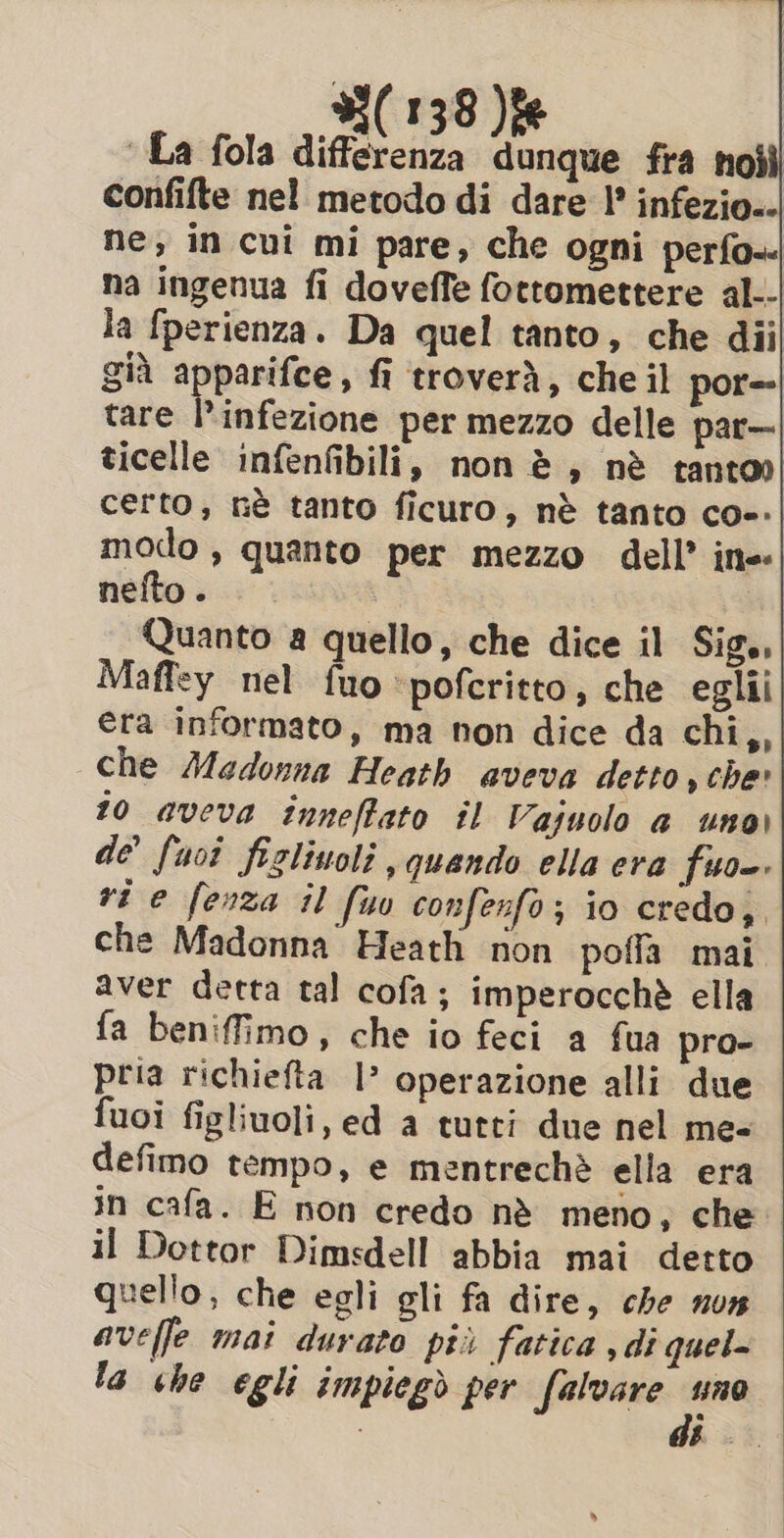 La fola differenza dunque fra noili confifte nel metodo di dare | infezio.- ne, in cui mi pare, che ogni perfo«- na ingenua fi doveffe fottomettere al.- la fperienza. Da quel tanto, che dii già apparifce, fi troverà, che il por=- tare l'infezione per mezzo delle par— ticelle infenfibili, non è, nè tanto» certo, nè tanto ficuro, nè tanto coe: modo, quanto per mezzo dell’ ine nefto. Quanto a quello, che dice il Sigs, Maffey nel fuo ‘pofcritto, che eglii era informato, ma non dice da chi,, che Madonna Heath aveva detto , che» 10 aveva inneffato il Vajuolo a uno) de’ fuoî figlinoli , quando ella era fuso. ri e fenza il fu confenfo ; io credo, che Madonna Heath non pofia mai aver detta tal cofa; imperocchè ella fa beniffimo, che io feci a fua pro- pria richiefta |? operazione alli due fuoi figliuoli, ed a tutti due nel me- defimo tempo, e mentrechè ella era in cafa. E non credo nè meno, che il Dottor Dimsdell abbia mai detto quello, che egli gli fa dire, che nun aveffe mai durato più fatica , di quel la che egli impiegò per falvare =“