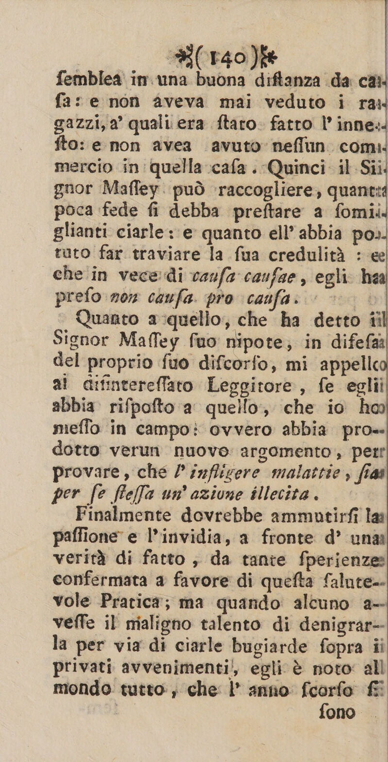 femblea in.una buona diftanza da cai. fa: e non aveva mai veduto i raw gazzi, a’ quali era ftaro. fatto I’ inne. fto: e non avea avuto neffun com. mercio in quella cafa .-Quinci il Sii gnor Mafley. può raccogliere, quanti poca fede fi debba preftare a fomii glianti ciarle: e quanto ell’ abbia po». tuto far traviare la fua credulità : ee| che in vece: di vaufa caufae, egli hea prefo now caufa. pro canfa. Quanto a quello, che ha detto til Signor Mafley fuo nipote; in difefaa del proprio fuo difcorfo, mi appellco at difintereflato Leggitore, fe eglii abbia. rifpofto a quello, che io ha meffo in campo} ovvero abbia pro= dotto verun nuove argomento , perr provare, che Pinflivere malattie , fias per fe feffa un’ azione illecita . Finalmente dovrebbe ammutirfi lai paffione e l'invidia, a fronte d’ una verità di fatto ; da tante fperienze: confermata a favore di quefta falute- vole Pratica; ma quando alcuno a- veffe il nialigno talento di denigrar- la per via di ciarle bugiarde fopra ii privati avvenimenti/, egli è noto: all mondo tutto, che l’ anno fcorfo fi | fono.