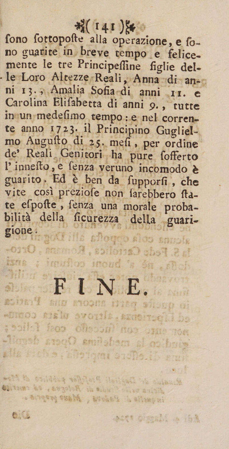 fono fottopofte alla operazione, e fo- no guarite in, breve tempo e felice. mente le tre Principefline figlie del- - le-Loro Altezze-Reali, Anna -di- anse ni 13.5 Amalia Sofia-di anni 11. e Carolina Elifabetta di anni 9., tutte invun:medefimo tempo.;.e nel corren- te anno 1723. il Principino Gugliel-. mo Augufto di 25. mefi, per ordine de’ Reali. Genitori..ha pure fofferto I’ innefto, e fenza veruno incomodo è guarito. Ed è ben da fupporfi., che vite così preziofe non farebbero fta- te efpofte , fenza una morale proba- bilità della ficurezza della .guari- SON nti n A FINE.