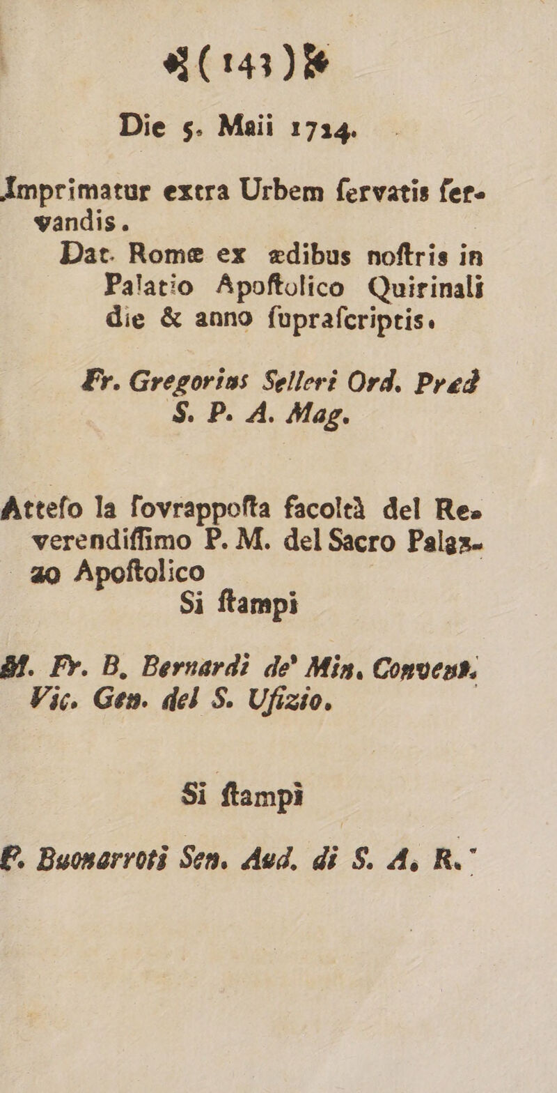 Die s. Maii 1724. Amprimatur extra Urbem fervatis fer. wandis. Dat. Rome ex edibus noftris in Palatio Apoftolico Quirinali die &amp; anno fupraferiptis. Fr. Gregorins Seller? Ord. Pred ‘S. P. A. Mag. Attefo la fovrappofta facoltà del Re» verendiffimo P. M. del Sacro Palgz. | 20 Apoftolico Si ftampi BI. Fr. B. Bernardi de’ Min, Convent. Vic. Gen. del S. Ufizio. Si ftampì P. Buonarroti Sen. Aud. di S. Ai R.°