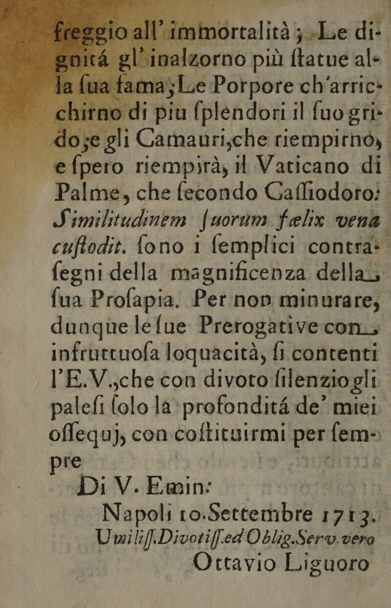 N ‘ Ri ; it ortalità jolue di-. palzorno più ftatue ale na; je diret ch' arric* . do Hi Carsadrioho rig ihpirtdà | — efpero riempirà, il Vaticano di Palme, che fecondo Gafltodotoi. Similtudinem fuorum felix ‘vena. cuftodit. fono i femplici contra: fegni della magnificenza della. fua Profapia. Per:non minurare, dunque lelue Prerogative con, infruttuofa loquacità; fi contenti l'E.V.;che con divoto filenziogli. palefi (olo la profondità de’ miei offequj, con coltituirmi per fem- re È Di V.Ewin: Napoli ro: Setteriebibi 1709 UmilifiDivotif.ed'Oblig.Serv. vero Ottavio Liguoro