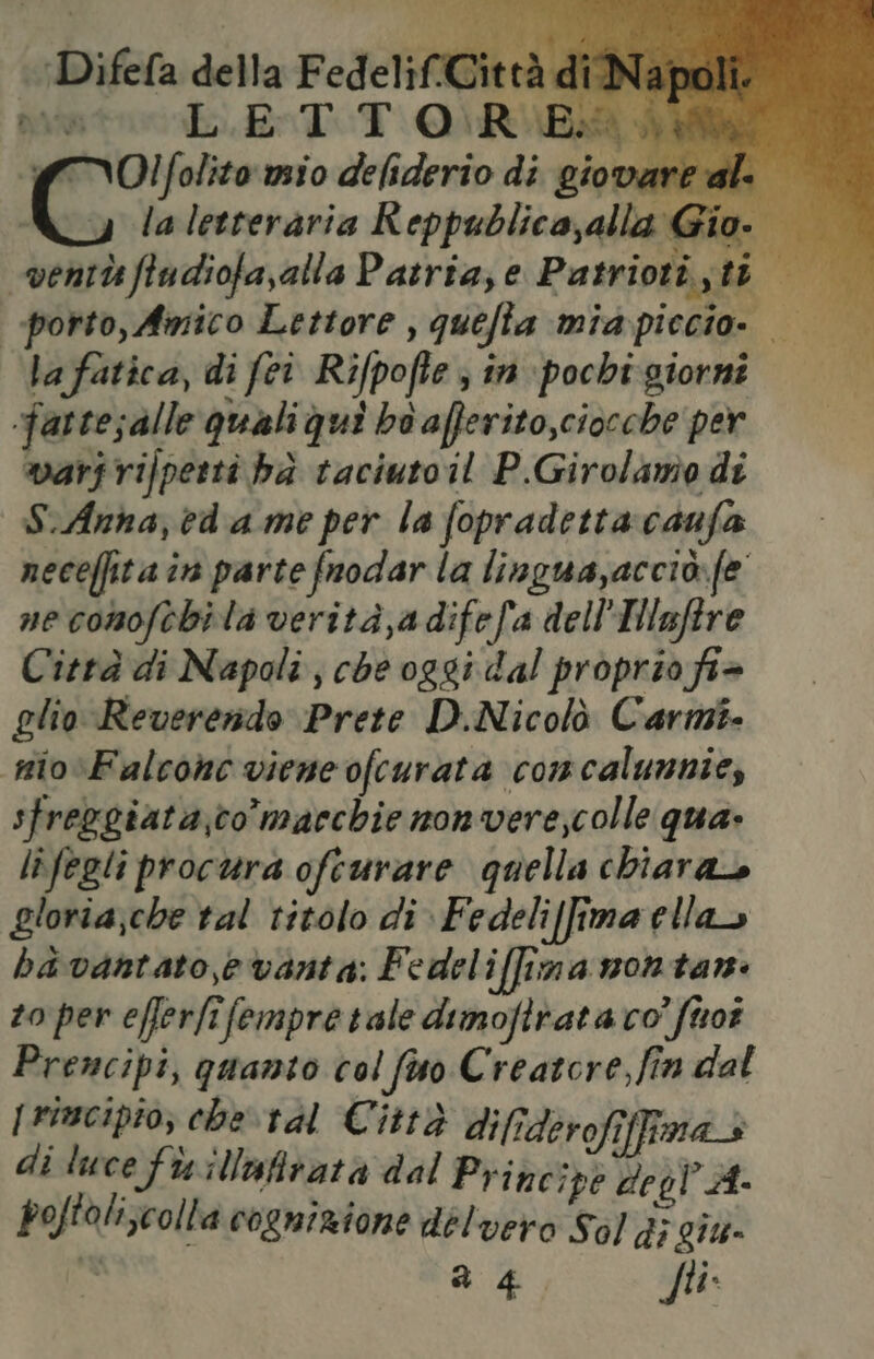 avipra LET. T Q\ RUBA dI {(TOlfolito mio deliderio di giovare cla fatica, di fei Rifpofte ; în pochi: giorni fartesalle quali qui bo afferito,ciocche per warjrifperti hà taciutoil P.Girolanio di S.Anna, ed a me per la fopradetta:caufa neceffita in parte fuodar la lingua,acciò.fe ne conoftbila verità,adifefa dell'Hlnftre Città di Napoli, che oggi dal proprio fi> glio Reverendo Prete D.Nicolò Carmi. nio Falcone viene ofcurata concalunnie, sfreggiata,co macchie non verescolle qua» lifegli procura ofeurare quella chiara gloria;che tal titolo di Fedeliffima ella ba vantato,e vanta: Fedelillima montar: zo per efferfifempre tate dimofitata co’ firot Premcipi, quanto col favo Creatore, fin dal [rimcipio; che tal Città difiderofiffma+ di luce fixillufivata dal Priné ipè degl A- poftoli;colla cognizione delvero Sol di giu» n a 4 fti.