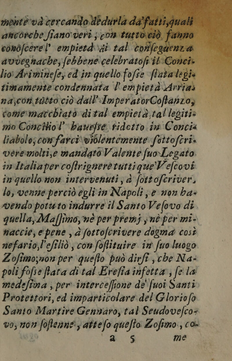 mente và } cercando ibdu urla da}; ancorche fiano veri ; com tuttoeiò, fa conòfcere |” empietà xii tal toflfeglie? avvernache, febbene iran ilConeh ù lio: Ariminefe, ed inn quello fofse flatalegio 1 R ; timamente condennata l'empietà Arrias na,corn, tatto ciò dall ImperatorCoftanzoz comermarchiatò di tal'empietà,tal legiti» mo Concilio bauefse ridotto. im Concia liabolo; comfarci‘ violentemente fottoftri. venemolti;se mandato Valente fuo Legato in Italia per coftrignere ruttique’Vefcovi in quello non intervenuti; a fottoferiver, lo, venne perciò egli in Napoli; enon ha- vendo porto indurre il Santo Vefovo di. quella, Maffimo, nè per premi ynè per mi- naccie, e pene , d fottofcrivere dogma così nefario,l'efiliò , con foftituire in fuo luogo Lofimo;non per quefto può dirft , che Na- poli fo fia ftata di tal Erefia infetta s fela medefima , per interceffione de'fuoi Santi. Protettori, ed imparticolare. del Gloriofo Santo Martire Gennaro, tal Seudovefco+ v9; 107% RIONI attefo quefto Lofimo., co- a $ me
