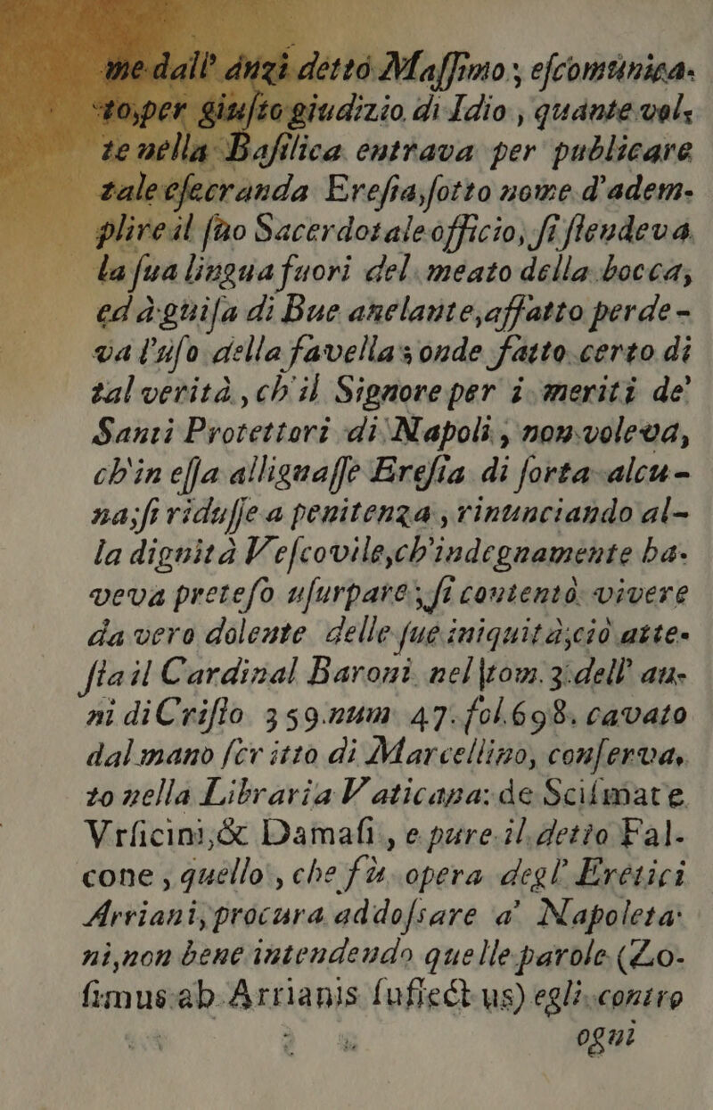 ti dizio di Idio dda vol; Mando Ere 4 sfitta nome d susa | plircil f@o Sacerdotaleofficio, fi fendeva,. st ala fa lingua fuori del. meato dellabocca; | edagunifa di Bue anclante;affatto perde - va l'ifo della favellas onde Fatto.certo di zalverità,ch'il Signore per i. meriti de’ Santi Poorersoni di Napoli, non.voleva, ch'ineffa alliguaffe Erefia di forta-alcu- na;ft ridufje a penitenza rinunciando al- la dignità Vefcovile,ch'indegnamente ba. veva pretefo ufurpare ft contento: vivere da vero dolente delle fue iniquità;ciò atte» fiail Cardinal Baroni nel|tom.3:dell’ au ni diCrifto 359.n1m 47.f0l.698. cavato dalmano fer itto di Marcellino, conf: erVa,. zo nella Libraria Vaticana: de Scitmate Vrficini;& Damafi., e pure.il detto Fal. cone; quello, che fù. opera degl Erétici Arriani, procura addofsare a’ Napoleta: ni,non bene intendendo quelleparole (Lo- Gnu ab nica [ufieCt us) egli.conzio ogni