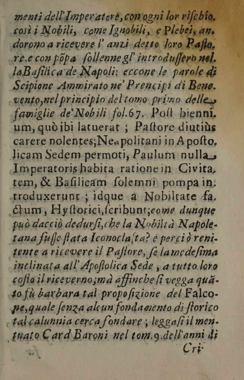 Av sn anti. detta loro Pafto. re.e con pipa: follenne gl introdufli 18,7) AI laBafi lica'de Napoli: eccone le FOSSI i 1 Scipione Ammirato ne Prencipi di Bene. «ventojnel principio deltomo primo delle famiglie de’ Nobili fol.67. Pol bienni. um, quò ibi latuerat ; Paftore diutiùs carere nolentes;Neapolitani in A pofto, licam Sedem.permoti; Paulum nulla, Imperatorishabita rationein Civita, tem, & Bafilicam folemni: pompa in: troduxerunt.; idqgue a Nobiltare fa. tum, Hyftorici,fcribunt;eowe dungue può dacciò dedurfi,che la Nobiltà N apole- tana ff flata Aconoclajta? 6 percio.reni- sente a ricevere il Pafiore, felamedefima inclinata all’ Apoftolica Sede j a.tutto loro coflailricevenno;ma affincheli verga qui- tofà barbaratal propofizione del.Falco- pesquale fenza alcun fondamento di ftorico -talcalunnia cerca fondare; leggafi il men. tnato Card Baroni nel tom.g:dell'anni di Cri ad