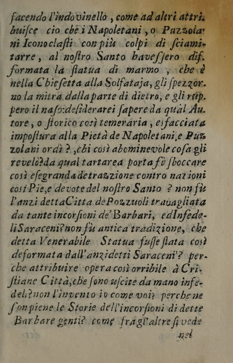 TRE facendo l’indovinello , come ad'alt buifce cio ché i N apoletani», o: Pa: I ni Iconoclaffi: con più Jaolpsd dif tia (A zarre, al noftro Santo bavefjero: dif formata la flatua di marmo ;chevé nella C'biefettaalla Solfataja, gli pezzorn. = zola mitra dallaparte di dietro, e glivdp. pero il nafo:deliderarei fapere da qual Au. tore; 0 ftorito cosè temeraria ; esfacciata impoftura alla Pietà de Napoletani,e But zolani ordìè ? chi così abominevole cofa.gli revelo?da qualtartarea porta fè (boccare così efegrandadetra&zionecontro nazioni così Pieje devotedel nofiro Santo ? nonft lanzi dettaCitta dePozzuoli travagliata da tanteincorfioni de Barbari, edInfede- liSaraceni?non fù antica tradizione, che detta Venerabile Statua-fuffe fata Così deformata dall’anziderti Saracent'? per- che attribuire operacosìorribile è Cri. ftiane Cittasche fono uefcire da mano infe- del;2710n l'inventoio comevoir perche ne | fonpienele Storie dell’incorfioni di dette Barbare genti? come fragl'altre fi vede ne