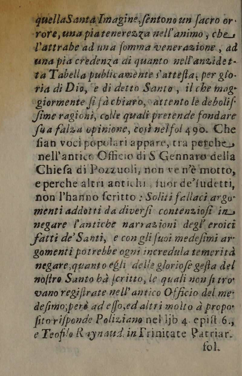 È n Tabella publicamente s'attefla; per gio- tia di Dio, e di detto Santo; il che mag “giormente fi fàchiaro,vatrento le debolif: Sime ragioni, colle quali pretende fondare Sua falza opinione, tosbnelfol 490. Che fian vocì popolari appare, tra petche, nell'antico Officio di $ Gennansedella Chiefa di Pozzuoli, non ve n'è motto, eperche alteri antichi. fuor de’fudetti, non l’hamno feritto Soliti fallaci argo» menti addotti da diverfi. contenziofi. inzs negare l'antiche narrazioni degl eroici fatti de’ Santi, e con gli fusi medefimi ar gomenti porrebbe ogni incredula temerità noftro Santo bè fcritto, le quali rion fe tro vano regifirate mell’ antico Officio del me: defimo;perè ad effoed altri molto d propo» fitorifponde Poliziano netijb 4. epit.6 e Teofilo Raynaudintrinivate Patriari fol.