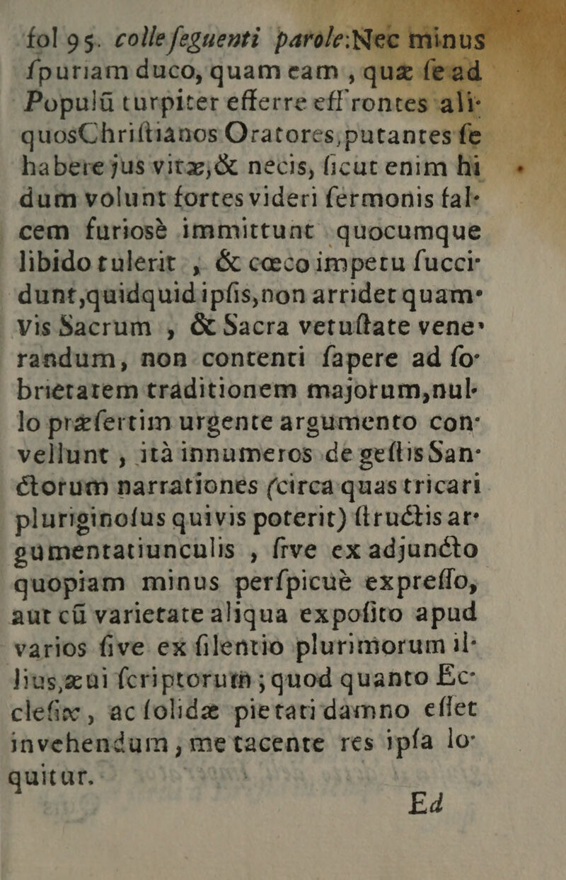 fol 95. collefeguenti parole:Nec mini fpuriam duco, quam cam, qua fead Populi turpiter efferre eff'rontescali; | quosChriftianos Oratores;putantesfe haberejus vita; & necis, ficut enim hi dum volunt fortesvideri féermonis fal- | cem furiosè immittunt \quocumque libido rulerit.,. & cocoimpetu fucci: ‘dunt,quidquidipfis,non arriderquam- | Vis Sacrum:, & Sacra vetuftate vene» randum,; non contenti fapere ad fo: brietarem traditionem majotum,nul: lo prefertim urgente argumento con' vellunt ; ità innumeros.de geftis San: étotum narrationes (circaquastricari pluriginofus quivis poterit) firudtis are gumentatiunculis , frve ex adjundto quopiam minus perfpicuè expreflo, aut ci varietate aliqua expofito apud varios five ex filentio plurimorum il Jius;a ni fori prorutà; quod quanto Éc- clefin, acfolida pietavidamno efiet invehendum, me tacente res ipfa lo uitar.. P Ed \ MILL n ’ n MOT.