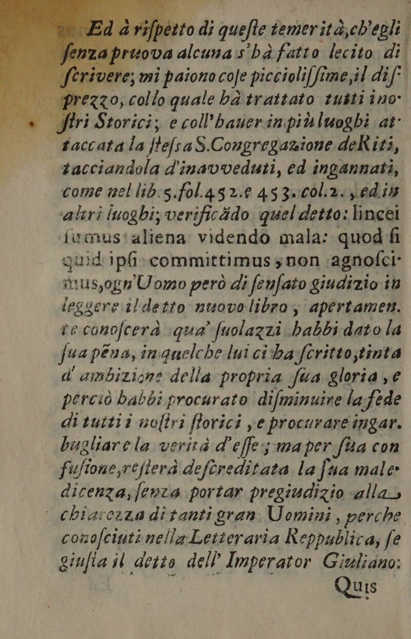 pesto di quefte temerita,ch'egli. pruova alcuna:s' hà fatto lecito di vere; mi paiono coje piccioli[fime,il dif' rezzo, collo quale ba trattato tutti ino» Siri Storici; e coll’baverinpidluoghi at taccatala ftefsaS.Congregazione deRiti, vacciandola d'inavveduti, ed ingannati, come mel lib:5.fol 452.0 453Z=00l2:6d.it ‘altri luoghi; verificido quel detto: lincei fwmus'aliena videndo mala: quod fi quid'ipfi»committimussnon ‘agnofei* mus,ogn Uomo però di fenfato giudizio in ieggere il detto nuovolibroy apertamen. te conofcerà qua’ fuolazzi babbi dato la fua pena, inguelche lui ciba:feritto;tinta d' ambizione della propria fua gloria ye perciò babbi procurato ‘difminuine lafede di tuttii noliri fforici ye procurare ingar. bugliarela verità d’effes ma perfaa con fulione,refterà deftreditata la fua male» dicenza,fewza portar pregiudizio «alla» | chiarezza ditanti gran Uomini, perche conofciuti nella Letteraria Reppublica; fe giufia il detto dell Imperator Giuliano: Quis