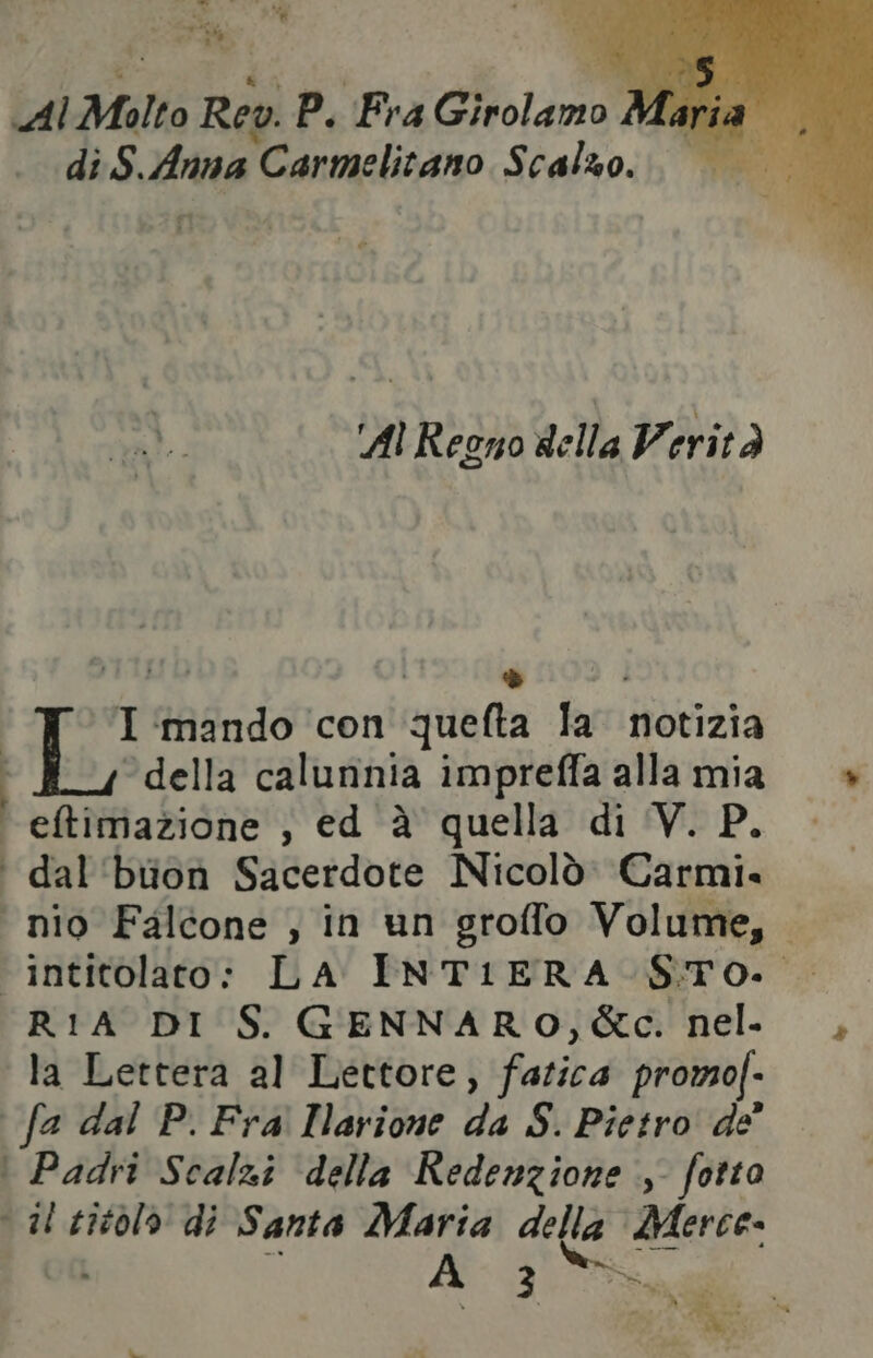 Al Molto Rev. P. Fra Girolamo } Faria di $. dina ‘Carmelitano Scalzo; © cd: Al Regno della Verità vb ronda I ‘mando ‘con quefta la notizia della calunnia impreffa alla mia eftfimazione , ed è quella di V. P. ‘ dal'buon Sacerdote Nicolò: Carmi. | nio Falcone , in un groffo Volume,. intitolato: LA INTIERA- S.To.. RIA DI S. GENNARO, &c. nel. la Lettera al Lettore, Fatibd promoj- | fa dal P. Fra Ilarione da S. Pietro de’ : Padri Scalzi della Redenzione , fotto il titolo di Santa Maria della Merce. A_ 3 SRI | ta da