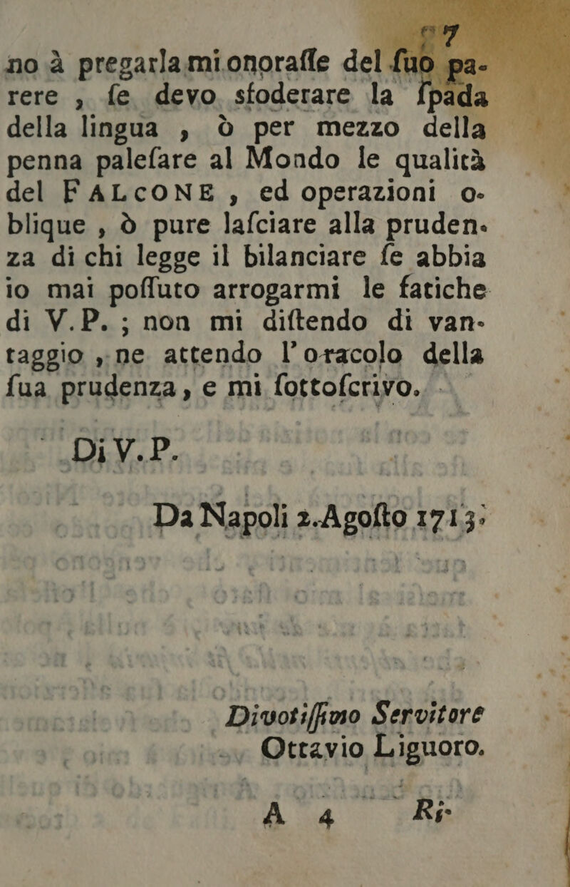 no à pregarlamionorafle del uo palo rere , fe devo sfoderare Le da penna palefare al Mondo le qualità del FALCONE , edoperazioni o- blique , ò pure lafciare alla pruden. za di chi legge il bilanciare fe abbia io mai poffuto arrogarmi le fatiche di V.P. ; non mi diftendo di van- taggio ». ne attendo l’oracolo della fua prudenza ye mi fottofcrivo. DiV.P. Da Napoli 2.Agofto 1713: Divotiffino Servitore Ottavio Liguoro. Aa Chi: