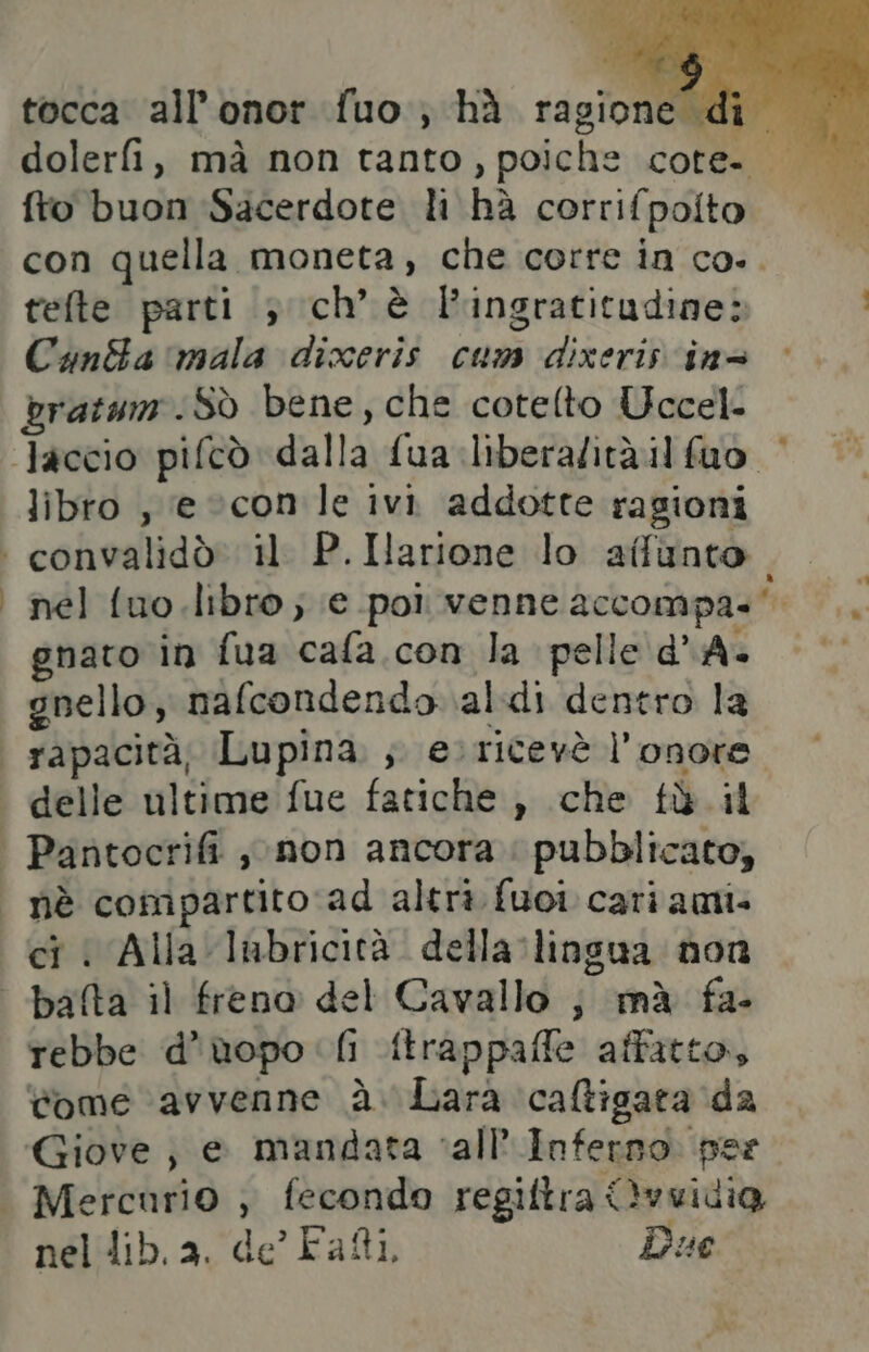 fto buon Sacerdote li hà corrifpolto con quella moneta, che corre in co... telte parti 3 ch’ è l'ingratitudine: CandBa mala dixeris cum dixeris ins bratum. SÒ bene, che cotelto Uccel- libro , ‘e ©con le ivi addotte ragioni nel fuo.libro ; (e poi venne accompa-'. gnato in fua cafa. con la pelle d'A- gnello, nafcondendo \al:di dentro la ci < Alla lubricità. della lingua non rebbe d’uopo [i ftrappaffe affatto, come avvenne à. Lara caltigata da nel lib. a. de Fatti, Due