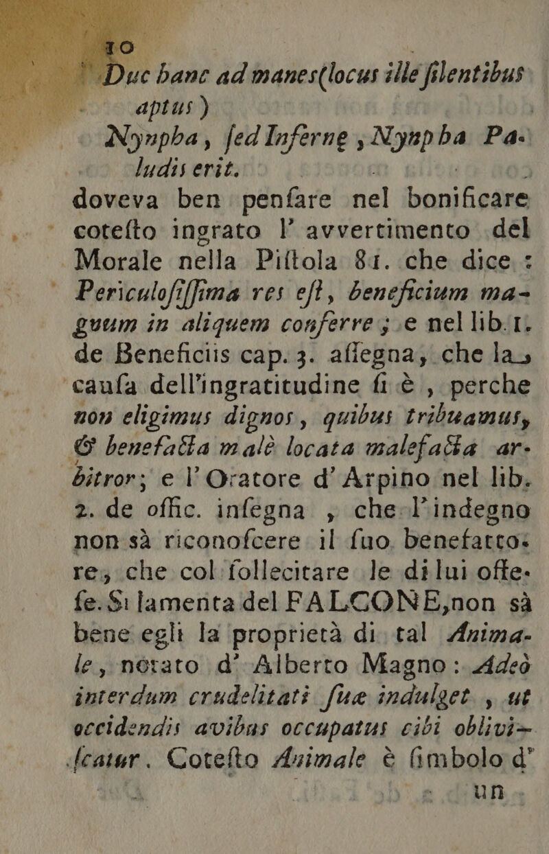 È Duc bane ad manes(locus ille filentibus aptus ) | Nynupha, fed Inferne PIUAEA Pa. ludis erit. doveva ben. penfare nel bonificare ‘ cotefto ingrato |’ avvertimento .del Morale nella Piftola 81. .che dice : ° Periculofi[fima res eft, beneficium ma- guum in aliquem conferre s.e nellib.I. de Beneficiis cap. 3. afiegna; che la, ‘caufa dell'ingratitudine fi è, perche non eligimus dignos, quibus tribuamus, © benefalta malè locata malefala ‘ar- bitror; e l'Oratore d’ Arpino nel lib, 2. de offic. infegna , che-l’indegno non sà riconofcere il fuo. benefatto. re; che col:follecitare le dilui ofte. fe.Si lamenta del FALCONE,non sà bene egli la proprietà di. tal Azima. e, nérato d’ Alberto Magno: Adeò interdum crudelitati fua indulget., ut occidendis avibas occupatus cibi oblivi> «feper Cotelto Azimale è (imbolo d un