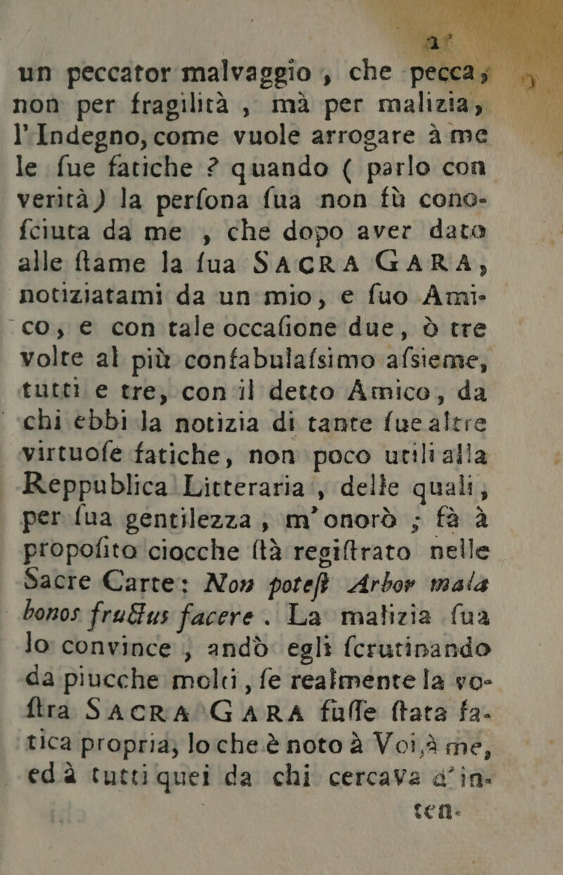 un peccator malvaggio , che pecca; non per fragilità , mà per malizia, l'Indegno, come vuole arrogare à me le fue fatiche ? quando ( parlo con verità) la perfona fua non fù cono. fciuta da me , che dopo aver data alle ftame la fua SACRA GARA, notiziatami da un mio, e fuo Ami co; € con tale occafione due, è tre volte al più confabulafsimo afsieme, tutti e tre, con il detto Amico, da «chi ebbi Ja notizia di tante fue altre virtuofe fatiche, non poco utilialla Reppublica!Litteraria:, delle quali, per fua gentilezza, m’onorò ; fà è propofito ciocche (tà regiltrato nelle Sacre Carte: Now pote Arbor mala bonos fru&us facere. La malizia {ua lo convince ; andò egli fcrutinando da piucche molti, fe realmente la vo- ftra SACRALGARA fufle fata fa. tica propria; loche è noto è Voi,à me, edà tutti quei da chi cercava a°in- | ten.