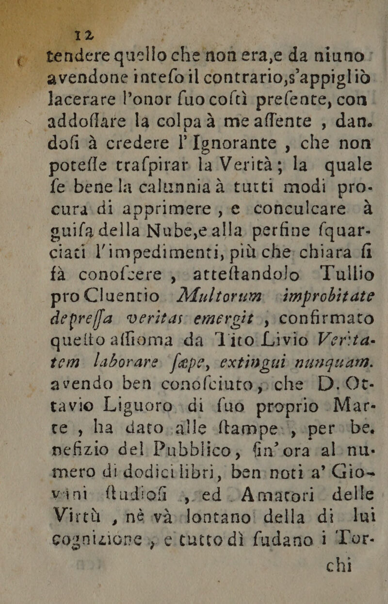 ‘avendone ineeld il coniniriori ut, lacerare l’onor fuo coltì prefente, con addoffare la colpaà me affente , dan. dofi à credere l’Ignorante , che non potefle trafpirar la Verità ; la. quale fe benela calunnia à tutti modi pro- cura.di apprimere ; e conculcare à guifa della Nube, ealla perfine fquar- ciati l'impedimenti, più che: chiara fi fà conofcere , atteltandolo Tullio pro Cluentio. Multorum vimprobitate deprefa veritas emergit.;\ confirmato quetto affioma da Tito Livio Verita. tem laborare fepe, extingui nunquam. avendo ben cond icintoi che D.Qt. tavio Liguoro di {uo proprio Mar. te), ha dato alle Stampe.) per» be, pefizio del Pubblico, fin'ora al nu. mero di dodicilibri, lion noti a’ Gio- wint Atudiofi sed. Amatori. delle Virtù, nè và lontano! della di lui cognizione.) e tutto dì fudano i Tor. chi