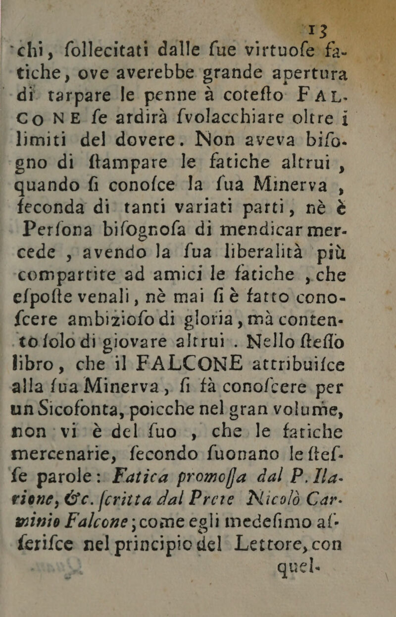 -di tarpare le penne à cotefto FAL. Co NE fe ardirà fvolacchiare oltre i limiti del dovere. Non aveva bifo- gno di ftampare le fatiche altrui, quando fi conofce la fua Minerva , feconda di tanti variati patti, nè è Perfona bifognofa di mendicar mer- cede , avendo la fua liberalità più compartite ad amici le fatiche ,.che efpofte venali, nè mai fi è fatto cono- {cere ambiziofo di gloria, mà conten- .tofolo di'giovare altrui». Nello fteflo libro, che il FALCONE attribuifce alla fua Minerva , fi fà conofcere per un Sicofonta, poiche nelgran volunîe, non:vi cè del fuo ., Miri le fatiche mercenarie, fecondo fuonano le ftef- fe parole: Fatica promoffa dal P.IHa- rione, Ec. (crivta dal Prere Nicolò Car- msinio Falcone ;comeegli medefimo al: ferifce nel principio. del Lettore, con quel. Pes