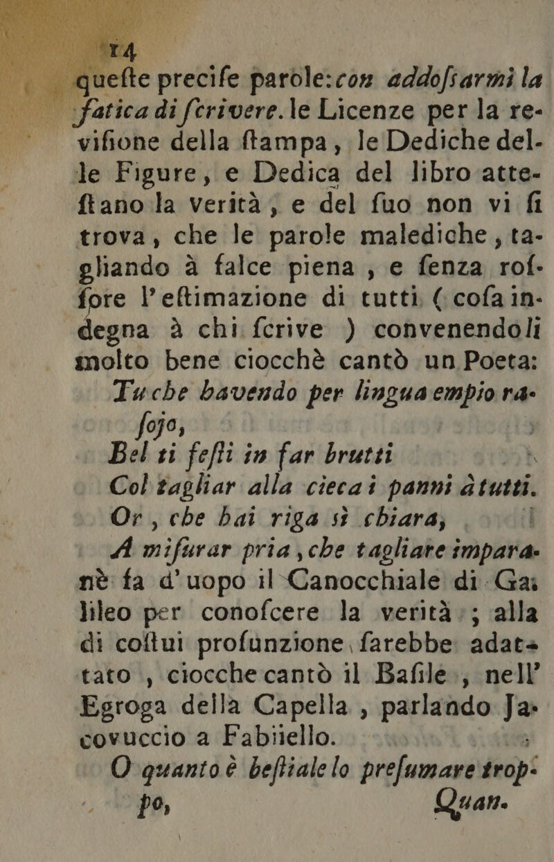 qu gie precife parole:con 4ddofsarmi la fatica di ferivere.le Licenze perla re- vifione della ftfampa, le Dediche del. le Figure, e Dedica del libro atte- ftano la verità; e del fuo non vi fi trova, che le parole malediche, ta- gliando à falce piena , e fenza rof- fore l’eftimazione di tutti (cofa in- degna à chi fcrive ) convenendoli molto bene ciocchè cantò un Poeta: Tuche bavendo per lingua empio ra- Ag fefti in far brutti , Col tagliar alla ciecai panni atutti. Or, che bai riga sì chiara; A mifurar pria ,che tagliare impara. nè fa d’uopo il-Canocchiale di Gai lileo per conofcere la verità;; ‘alla di coftui profunzione farebbe adat+ tato , ciocchecantò il Bafile, nell’ Egroga della Capella , parlando da covuccio a Fabilello. O quanto è beftialelo prefumare trop: po, Quan.