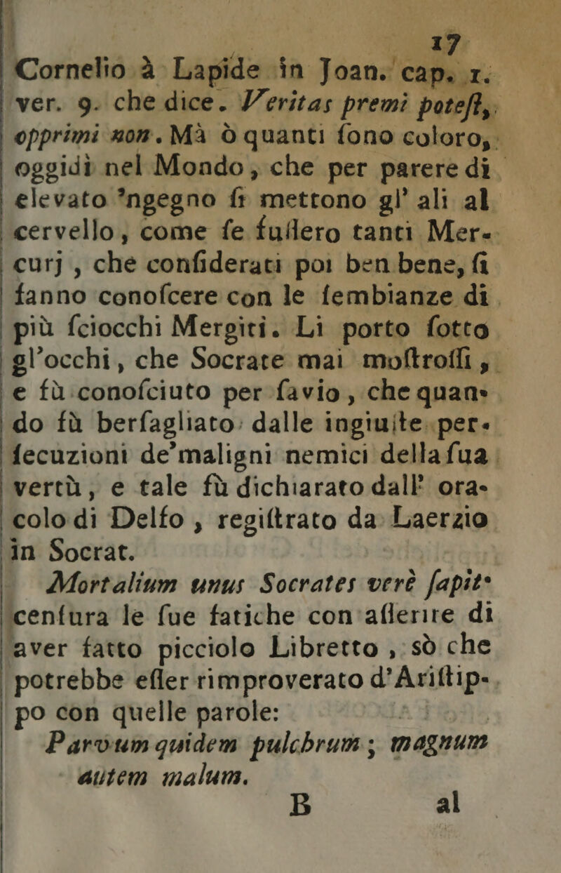 j Cornelio. à Lapide in band cap... ver. 9. che dice. Veritas premi poteft,; i opprimi nom. Mà ò quanti fono coloro;; oggidò nel Mondo; che per parere di. elevato ’ngegno fi mettono gl’ ali al cervello, come fe fulero tanti Mer. curj, che confiderati poi ben bene, fi fanno conofcere con le fembianze di. più fciocchi Mergiti. Li porto fotto gl’occhi, che Socrate mai moftroili,. e fù :conofciuto per favio, che quan». do tù berfagliato: dalle ingiuite..per. fecuzioni de maligni nemici dellafua vertù, e tale fù dichiarato dall ora- colo di Delfo , regiftrato da: Laerzio in Socrat. Mortalium unus Socrates verè fapit* cenfura le fue fatiche con'aflerire di aver fatto picciolo Libretto ,: sò che potrebbe efler rimproverato drappi po con quelle parole: Parvum quidem pulchrum; magnur autem malum. al