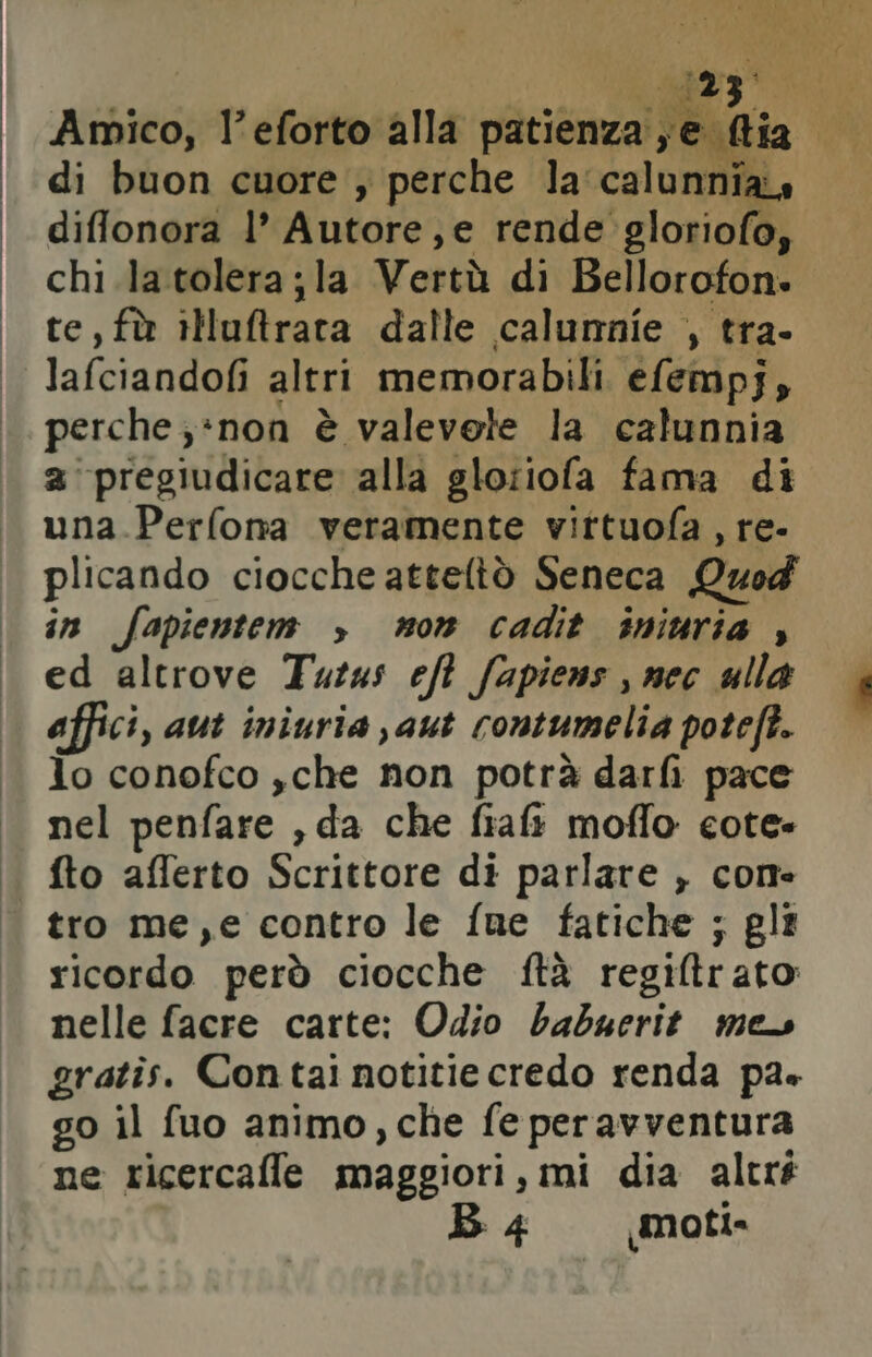 Amico, l’eforto alla patienza je e Da di buon cuore ; perche la calunnia diflonora l’ Autore, e rende gloriofo, chi la tolera;la Vertù di Bellorofon. te, fù iMuftrara dalle calunnie , tra- lafciandofi altri memorabili efempj, perche ; *non è valevele la calunnia a ‘pregiudicare alla gloiiofa fama di una.Perfona veramente vittuofa , re- plicando ciocche atteltò Seneca Quod in fapientem > non cadit iniuria , ed altrove Tuzas eft fapiens , nec ulla affici, aut iniuria aut contumelia poteft. lo conofco ,che non potrà darfi pace nel penfare , da che fiaft moflo cote- fto aflerto Scrittore di parlare , come tro me,e contro le fue fatiche ; gli ricordo però ciocche ftà regiltr ato nelle facre carte: Odio babuerit mes gratîs. Contai notitie credo renda pa» go il fuo animo, che fe peravventura ne ricercaffe maggiori, mi dia altré B 4 moti»