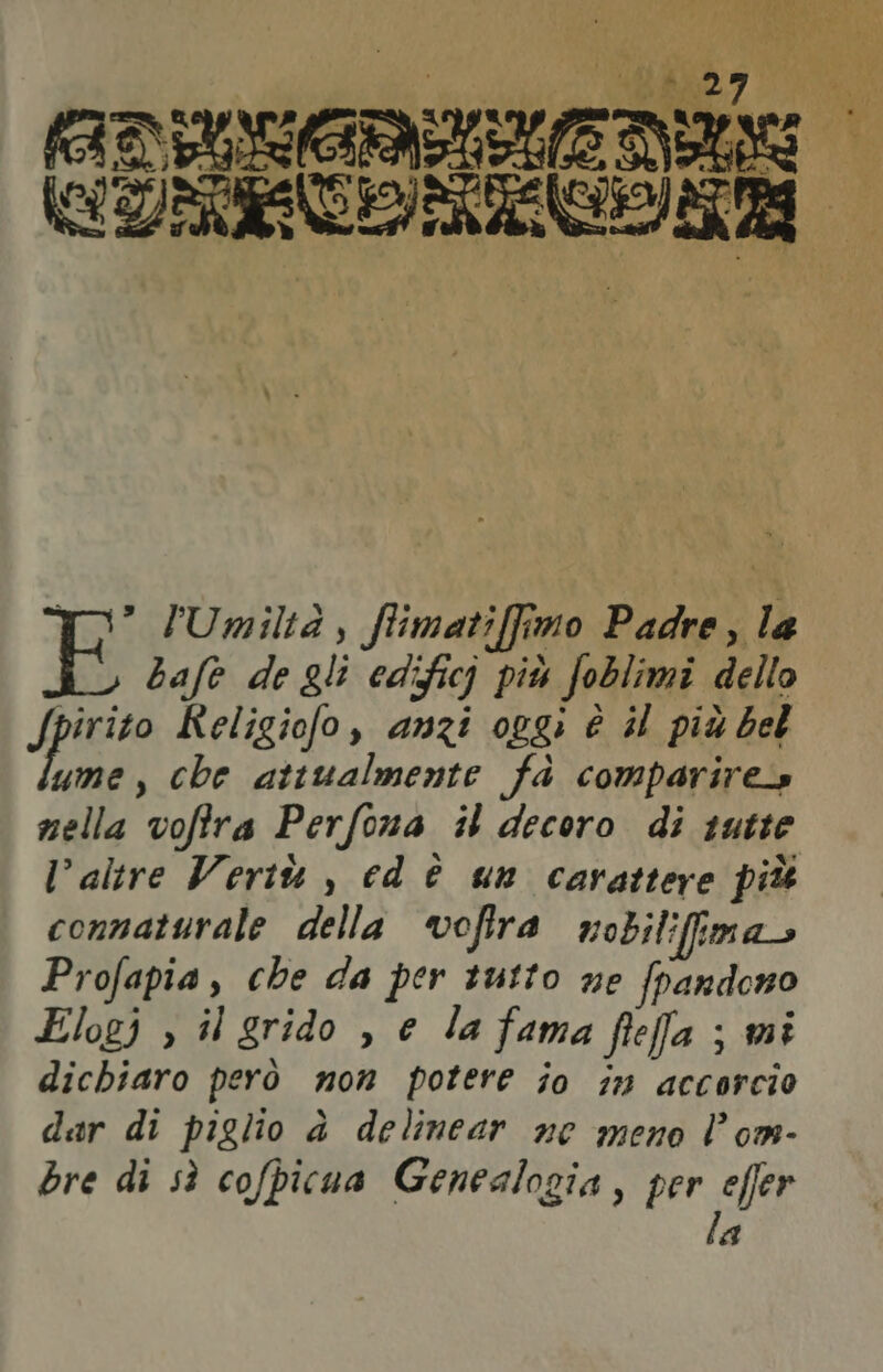#4 v pare È “e % VAGO gt: Da taneoea ‘ uni x ue ha @ PAN, pe fl S'NGIL % “4 Di ag VOTO vini € si, ASIEMBIRRE TT l'a S pa, e x (ADTUN R È DU , A 3) LO ui TR IATA 0° /Umiltà , ffimatiffimo Padre, la bafe de gli edifici più foblimi dello JPRR Religiofo, anzi oggi è il più bel me, che attualmente fd comparire» nella vofira Perfona il decoro di qutte Valtre Vertù , cd è un carattere più connaturale della vofira nobilifima Profapia , che da per tutto ne fpandono Elogj > il grido , e la fama fifa ; mi dichiaro però mon potere jo in accorcio dar di piglio à delinear ne meno l’om- bre di sì cofpicua Genealogia, per effer