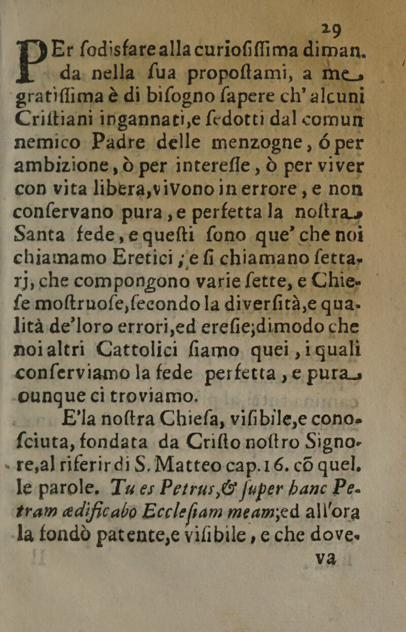 Er fodisfarealla ipriag conii as da. nella fua propoftami, a me gratidlima è di bifogno fapere ch’ alcu n Criftiani ingannati,e fedotti dal comun nemico Padre delle menzogne, 6 per ambizione, ò per interefle, è per viver con vita libera,vivono. iInerrore, e non confervano pura; e perfetta la noltra Santa fede,equefti fono que ” che noi chiamamo Eretici, se fi chiamano fetta» rJ, che compongono varie fette, e Chie. : fe moftruofe, fecondo la diverfità,e qua. lità de’loro errori,ed erefie;dimodo che noialtri Cattolici fiamo, quei , i quali conferviamo la fede perfetta , e pura -ounque ci troviamo. Ela noftra Chiefa, vifibile,e cono» fciuta, fondata da Crifto noftro Signo: » resal riferirdi S. Matteo cap.16. c6 quel. le parole. Tu es Petrus,&amp; fuper banc Pe. tram adificabo Ecclefiam meam;ed all'ora la fondò patente,e vilibile , e che dove. va