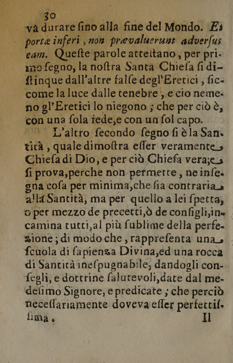 va fia PS alla fine del Mondo. Ei | porte inferi mon prevaluerunt adverfus ne fegno, la noftra Santa Chiefa fi di- ftinque dall’altre falle degl'Eretici , fic- “come la luce dalle tenebre ,.e cio neme. no gl’Eretici lo niegono ; che per ciò è, con una fola tede,e con un fol capo. ‘© L’altro fecondo fegno fi èla San. ticà , quale dimoftra effer veramente. Ghiefa di Dio, e per ciò Chiefa veraj;es fi prova, perche non pefmette, ne infe. gna cofa per minima,che fia contraria alla Santità, ma per quello a lei fpetta, o per mezzo de precetti,ò de configli;in» . camina tutti,al più fublime della perfe- zione; di modo che, rapprefenta una . fcuola di fapienza Divina,ed una rocca di Santità inefpugnabile, dandogli con- fegli, e dottrine falutevoli,date dal me. defimo Signore, e predicate ; che perciò neceflariamente doveva efler perfettif. lima + Il