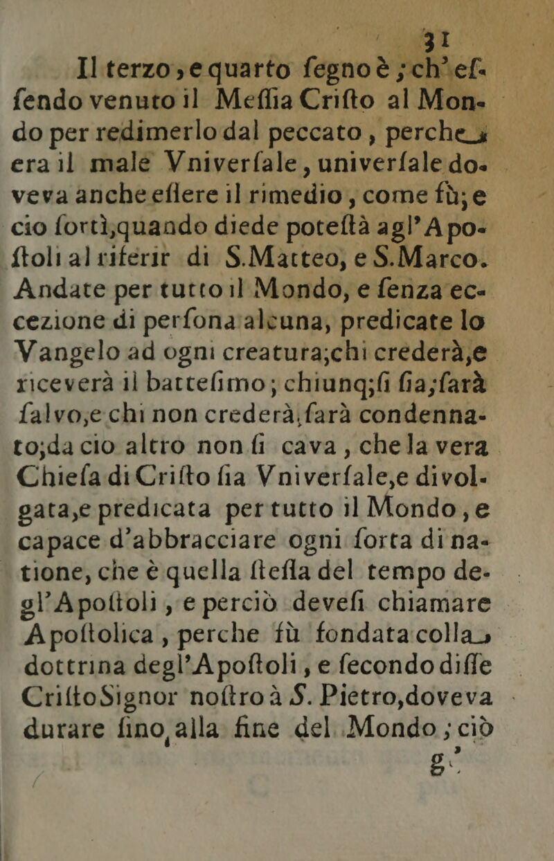 Il terzo; e quarto fegno 3; ; fendo venuto il Meflia Crifto al Mon- do per redimerlo dal peccato, ‘perche. era il male Vniverfale, univerfale do. . veva ancheeflere il rimedio, ‘come fù;e cio fortì;quando diede potettà agl’Apo- ftoli al riferir di S.Matteo, e S.Marco. Andate per tutto il Mondo, e fenza'ec- cezione di perfona:alcuna, predicate lo Vangelo ad ogni creatura;chi crederà,e. riceverà il battelimo; chiung;fi fia;farà falvo;e chi non crederà;farà condenna- tojda cio altro non fi cava, chela vera. Chiefa di Crifto fia Vniverfale,e divol. gata,e predicata pertutto il Mondo,e capace d’abbracciare ogni forta di na- | tione, che è quella ftefla del tempo de- gl’A poltoli , e perciò .devefi chiamare A poftolica , perche fù fondata:colla» dottrina degl’ A poftoli, e fecondo diffe — CriftoSignor noftroà S. Pietro,doveva . durare fino, alla fine del..Mondo ; ciò