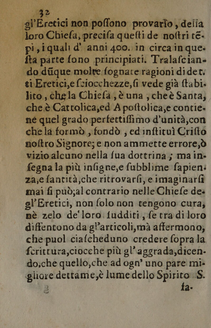 gl rcrici dito provarto ; delia gi \Chiefa, precila quefti de noftri re. | pi, iquali d' anni 400. in circa in que: fta parte fono principiati. Tralafcian- do diique molte fognate ragioni didet. ti\Eretici,e fe ciocchezze, fi vede già (tabi. Jito, chela Chiefa, è una ; cheè Santa; che.è Cattolica,ed A poftolica ,e contie» né quel grado perfettifimo d’unità,con chela formò , fondò ; ed inftituì Crifto noftro Signore; enon ammette errore,ò vizio alcuno nella fua dottrina; main. fegna la più infigne,e fubblime fapien: za;e fantità;che ritrovarfi,e imaginarfi mai fi può;alcontrario nelle Chiefe de. el'Eretici, non folo non tengono cura; nè zelo de'loro fudditi fe tradiloro diftentono da gl’articoli,mà affermono; che puol ciafcheduno credere fopra la fcrittura,ciocche più gl’ aggrada, dicen- do;che quello,che ad ogn’ uno pare mi» guae dettame,è lume dello Spirito iS. fa- Na