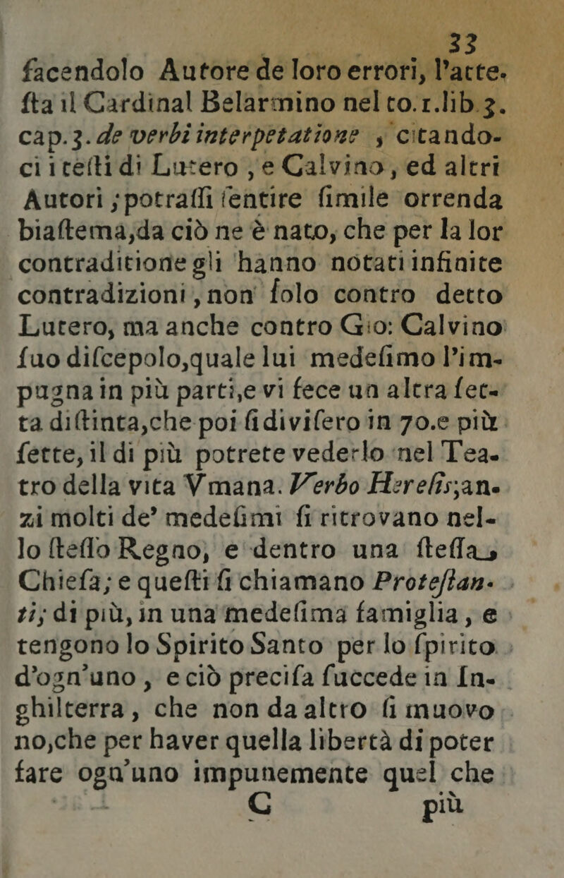 facendolo Autore de loro Sora lact fta il Cardinal Belarmino nel to.1. lib.3. | cap.3.de verbi interpetatione , ‘citando. ci itefti di Lutero ; e Calvino, ed altri Autori ;potraffi (entire fimile ‘orrenda biaftema;da ciò ne è nato, che per la lor contraditione gli hanno notati infinite contradizioni;, non folo contro detto Lutero, ma aficite contro Gio: Calvino: fuo difcepolo,quale lui medefimo l’im. pugna in più parti,e vi fece un altra fec- ta diltinta,che poi fidivifero in 70.e più fette, il di più potrete vederlo nel Tea. tro della vita Vmana. Zerbo Herelisjane zi molti de” medefimi fi ritrovano nel- lo (telo Regno) e dentro una ftellay Chiefa; e queftifichiamano Proteffan. ti; di più, in una medefima famiglia, e. tengono lo Spirito Santo per lo fpirito.. d’ogn’uno, eciò precifa fuccede in In. chilterra } “che non da altro: fi muovo. no,che per haver quella libertà di poter fare La uno Mn quel che più