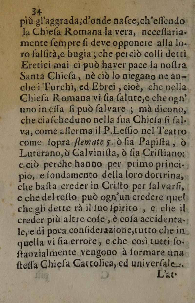 da Re FR d per. L Ù aggrada d'onde nafce;ch'effendo» efi girano, opponere alla na Ghiefa Romana vi fia falute,e cheogn’. unoineffa fipuòfalvare.; mà dicono, che ciafcheduno nella fua Chielafi fal=. va, come afferma1.P.Leflio nelT'eatro come fopra.fiemate g..d. lia Papilta, ò Luterano,d Galvinifta, ò fia Criftiano: e.ciò perche-hanno per. primo princi». pio, e fondamento della loro dottrina, che bafta.creder in Crifto per falvarfi, e che delrefto, può ogn'un credere quel creder più altre cole, è. cofa accidenta-, leye di poca conliderazione,tutto che.in. wella: vi fiacerrote; e.che così tutti fo- ftanzialmente vengono ‘è formare ana ftefla Ghiefa mlt) ed univerfale. | Late