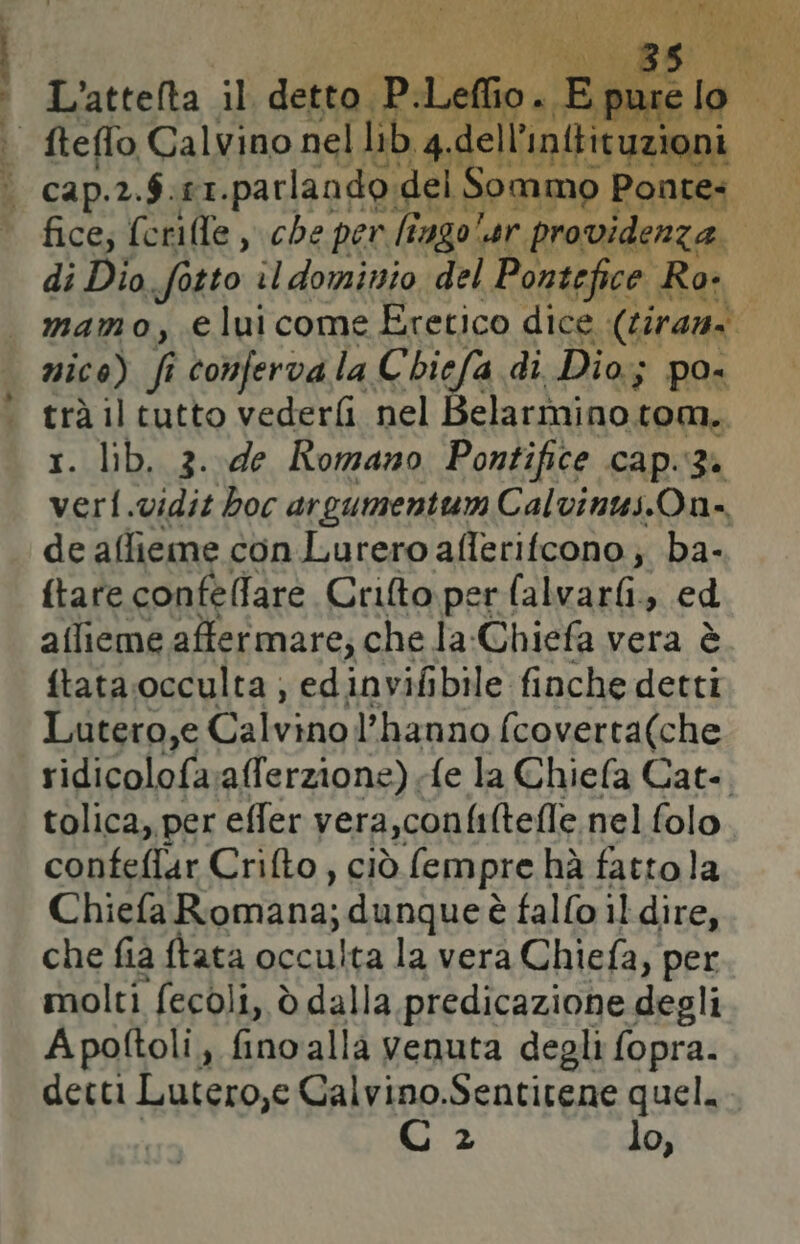 lai <il e a L'attelta il detto P.Let elli: sr a fteflo Calvino nel lib < i cap. 2. 8: EI. parlando. del sd di Dio digto. il dominio ‘del Gerra Ro: i mamo, elui come Eretico dice (tirani Va; il tutto vederfi nel Belarmino tom.. . lib, 3. de Romano Pontifice capig. e; vidit boc argumentum Calvinus.On= de affieme con Lurero aflerifcono; ba- ftare confellare Crilto per (alvarfi, ed aflieme affermare; che la-Chiefa vera è ftata occulta ; edinvifibile finche detti Lutero,e llalvato l'hanno fcoverta(che ridicolofa alferzione) fe la Chiefa Cat.. tolica,. per effer vera,confi(tefle nel folo confeflar Crifto, ciò Sempre] hà fattola Chiefa Romana; dunqueè fallo il dire, che fia ftata occulta la vera Chiefa, per molti fecoli, è dalla predicazione degli Apoftoli, fino alla venuta degli fopra. detti Lutero,e Calvino.Sentitene quel. €) 2 lo,
