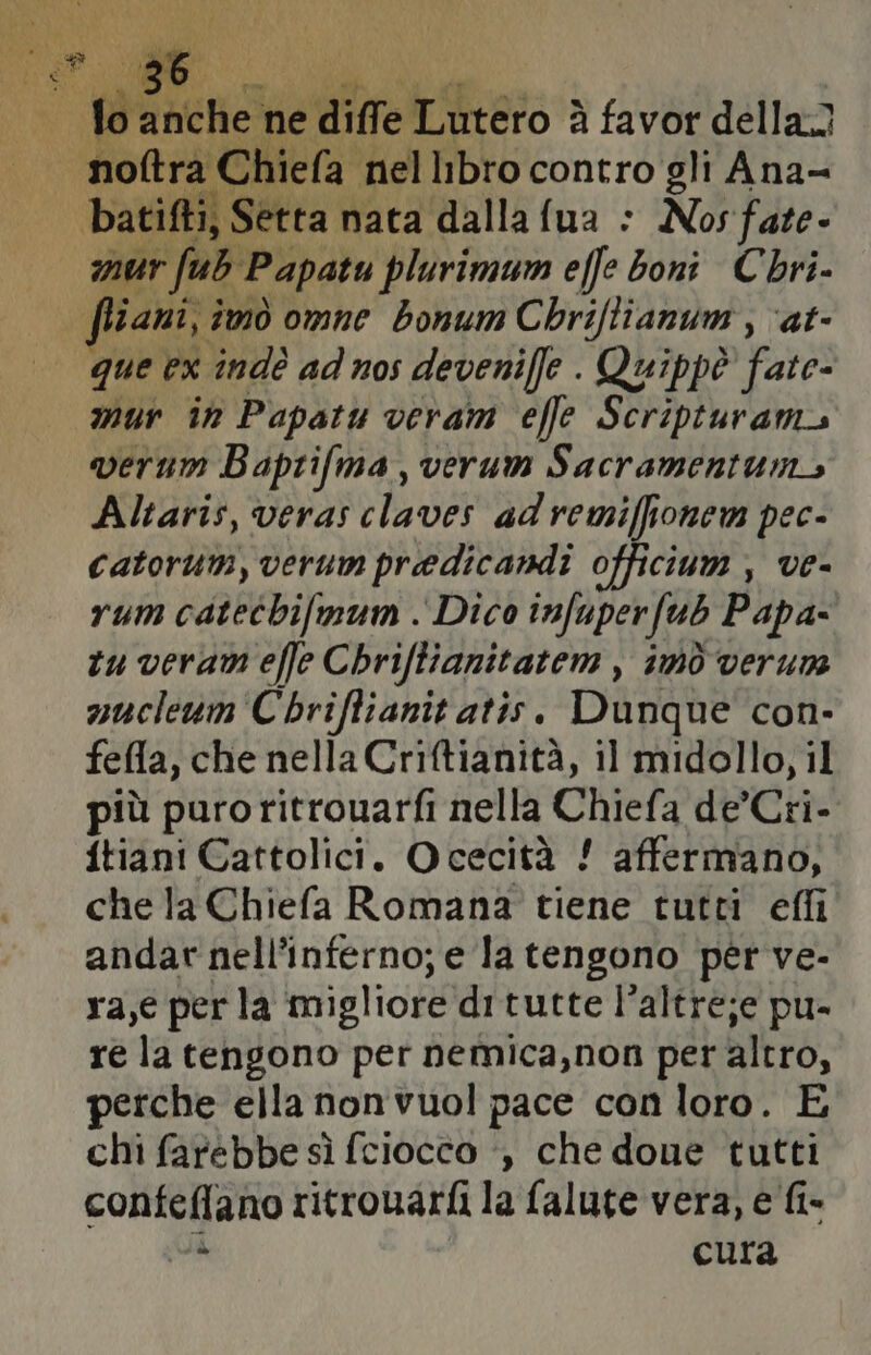IL renda ‘ne gittettieto è à favor della mur r fub Papatu plurimum effe boni Chri- que ex indè ad nos devenifle . Quippè fate- mur in Papatu veram effe Scripturam verum Baprifma, verum Sacramentum, Altaris, veras claver ad remiffionem pec- Catorum, verum predicandi officium , ve- rum catetbifmum . Dico imfuperfub Papa- tu verami effe Chriftianitatem , 1000 verum nucleum Chriftianit atis. Dunque con- fella, che nella Criftianità, il midollo, il più puroritrouarfi nella Chiefa de'Cri- ftiani Cattolici. Ocecità ! affermano, che la Chiefa Romana tiene tutti effi andar nell’inferno; e la tengono per ve- ra,e per la migliore ditutte l’altre;e pu- re la tengono per nemica,non per altro, perche ella non vuol pace con loro. E chi farebbe sì {ciocco -, che done tutti confeflano ritrouarfi la falute vera, e fi- DA cura