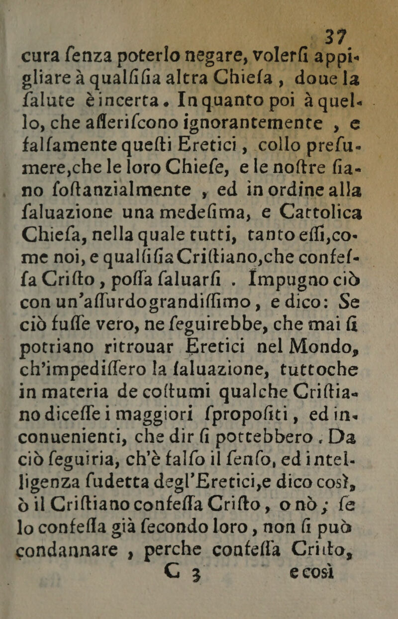 lo, che afferifcono ignorantemente , falfamente quefti Eretici, collo dali. mere,che le loro Chiefe, e le noftre fia- no i Ad y ed inordine alla faluazione una medelima, e Cattolica Chiefa, nella quale tutti, tanto efli,co- me noi, e qualfifia Criftiano,che confef= fa Crifto , poffa faluarfi . Impugno ciò con an'affurdograndi(imo, e dico: Se ciò fuffe vero, ne feguirebbe, che mai fi potriano ritrouar Eretici nel Mondo, ch’impediflero la faluazione, tuttoche in materia de coltumi qualche Criltia= no dicefle 1 maggiori (propofiti, edin. conuenienti, che dir fi pottebbero. Da ciò feguiria, ch'è falfo il fen(o, ed intel. ligenza fudetta degl’Eretici,e dico così, ò il Criftiano confeffa Crifto, onò; fe lo confefla già fecondo loro , non (i può condannare , perche confefla Criito, C3 “ ecosì
