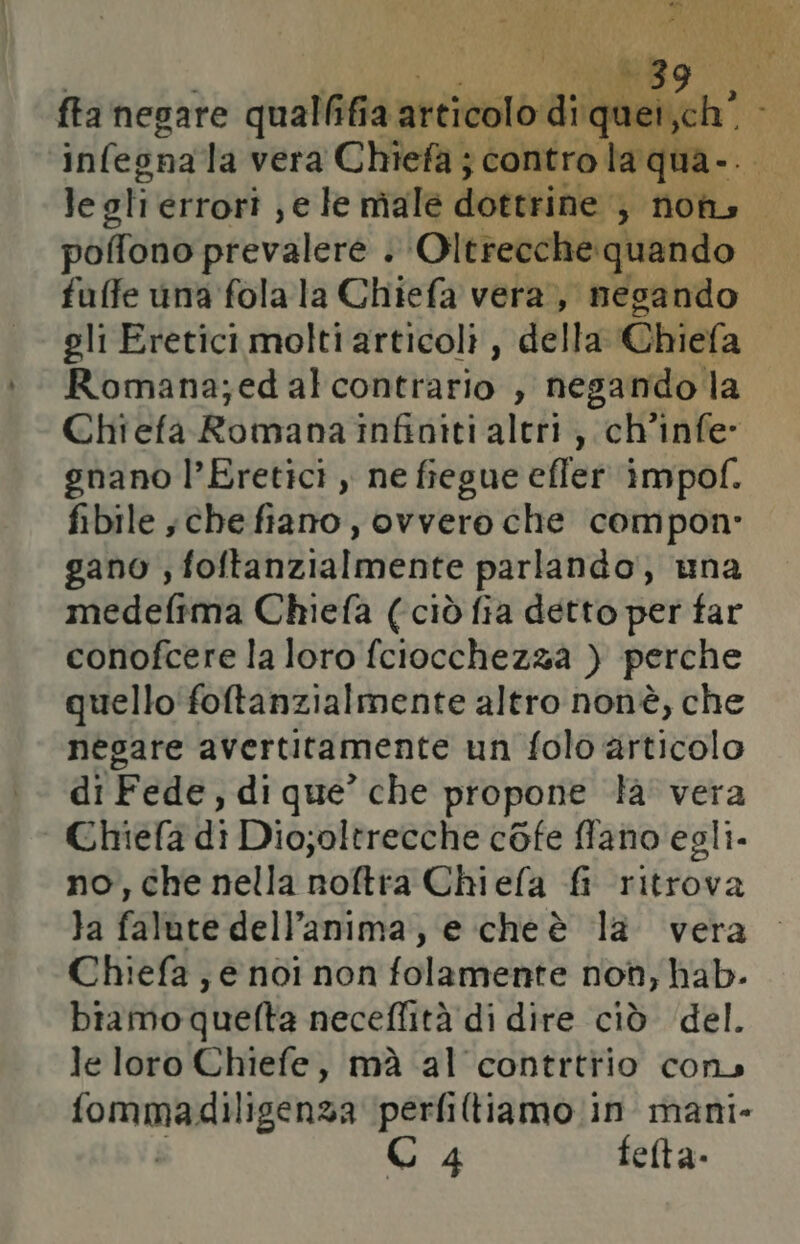 le tegti errori ; € le male dovgtiblo; $ fioh» | poffono prevalere . Oltrecche quando | fuffe una folala Chiefa vera, negando gli Eretici molti articoli, della Chiefa Romana;ed alcontrario , negando la Chiefa Romana infiniti altri, ch'infe: gnano l’Eretici , ne fiegue efler impof. fibile ;che fiano, ovvero che compon- gano ; foftanzialmente parlando, una medefima Chiefa (ciò fia detto per far conofcere la loro fciocchezza ) perche quello‘ foftanzialmente altro nonè, che néegare avertitamente un folo articolo di Fede, di que’ che propone la' vera Chiefa di Dio;oltrecche cofe ffano egli. no, che nella noftra Chiefa fi ritrova }a falute dell'anima, e cheè la vera Chiefa ; e noi non folamente not, hab. biamo quefta neceffità di dire ciò del. le loro Chiefe, mà al contrttio cons (ommadiligenza perfiltiamo in mani- C 4 felta-