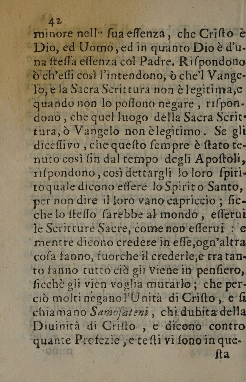 ia elfenza, che Crito è È edi in spp Dio è È d' u- CA: la Siena Vic cati non pb, e Tgsando non lo poflono negare , rifpon- “dono, che quelluogo della Sacra Scrite LATER Vangelo nonèlegitimo.. Se gli diceffivo , che quefto fempre è-ftato te. nuto così fin dal tempo degli Apoftoh, rifpondono, così dettargli lo loro fpiri- toquale dicono effere loSpirito-Santo, pet nondire il loro vano capriccio; fic- che lo fteffo farebbe al mondo, efferut le Scritture Sacre, comenon'efferui : e mentre dicono credere in effe;ogn’altra cofa fanno, fuorche'tH crederle;e tratan: to ono rutto cià gli Viene in' penfiero,, ficchè gli vien voglia mutatlo;. che per: ciò molti neganol’Unità di Crifto:, e fi chiamano Samofazeni , chi.dubita della Diuinità di Crifto., e diceno contro quante Profezie vetelli vi fonoin que. fta