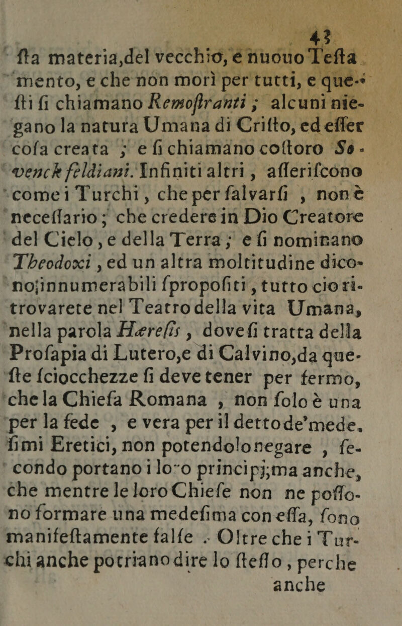 | I ' fta materia,del vecchio, e nuono Tefta. ‘mento, e che non morì per tutti, e ques fti i chiamano Remofiranti ; alcuni nie- gano la natura Umana di Crifto, ed effer cofa creata j e fichiamano coftoro So - venck feldiani. Infiniti altri, afferifcono ‘comei Turchi, che perfalvarfi , nonè ‘neceffario ; che credere in Dio Creatore ‘del Cielo, e della Terra; e fi nominano Theodoxi,edun altra moltitudine dico» ‘nojinnumerabili fpropofiti, tutto cio ri. trovarete nel Teatro della vita Umana, ‘nella parola fMerefîs , dovefi tratta della Profapia di Lutero,e di Calvino,da que. ‘fte fciocchezze fi deve tener per fermo, ‘chela Chiefa Romana , non folo è una ‘per la fede , e vera peril dettode’mede, fimi Eretici, non potendolonegare , fe- ‘ condo portano ilo-o principj;ma anche, che mentre le loro Chiefe non ne poffo- no formare una medefima coneffa, fono manifeftamente falfe . Oltre che i Tur- chi anche potriano dire lo telo, perche | anche