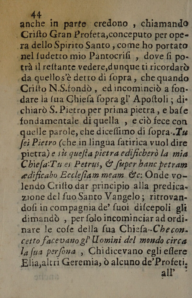 Si pre credono , chiamando |. Crifto Gran Profeta,conceputo per ope- ‘ta dello Spirito Santo, come ho portato nel fudetto mio Pantocrifi , dove fi po- trà il reftante vedere,dunque ti ricordarò «da quellos’è detto di fopra, che quando Crilto N.S.fondò , edincominciò a fon- dare la fua Ghiefa fopra gl’ Apoltoli ; die chiarò S. Pietro per prima pietra, e bafe fondamentale diquella , e ciò fece con quelle parole, che diceflimo di fopra-.T% fei Pietro (che in lingua fatirica vuol dire pietra) e sù quefa pietra edificherò la mia Cbiefa:Tu es Petrus, & fuper banc petram edificabo Ecclefiam meam &c: Onde vo- lendo Crifto dar principio alla predica» zione del fuo Santo Vangelo; ritrovan- dofi in compagnia de’ fuoi difcepoli gli dimandò , per folo incominciar ad ordi- nare le cofe della fua Chiefa--Che corn. etto facevano gl omini del mondo circa la fua perfona , Chidicevano egli eflere Elia,altri Geremia, ò alcuno de’ Profeti. uik.