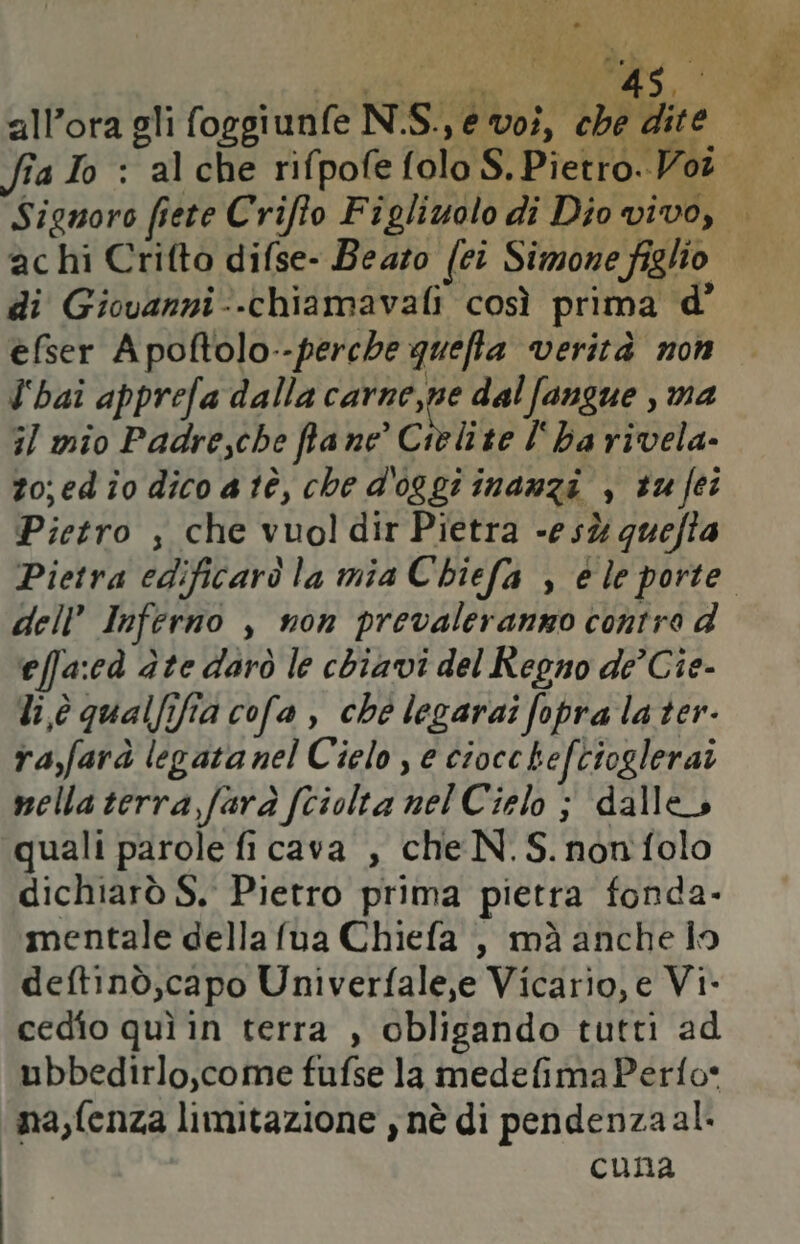 RS ARE, A . A * $ td [og allora gli foggiunfe N.S., e voi, che dite Signoro fiete Criffo Figliuolo di Dio vivo, ac hi Crifto difse- Beazo (ei Simone figlio di Giovanni-.-chiamavafi così prima d° efser A poftolo--perche quefta verità non l'hai apprefa dalla Ru dal fangue , ma i/ mio Padresche fa ne’ Cielite l'ha rivela. zo;ed io dico atè, che d'oggi inanzi , tu fei Pietro ; che vuol dir Pietra -esù quefta Pietra edificarò la mia Chiefa , è le porte. dell’ Inferno , non prevaleranno contre d effa:cà dte darò le chiavi del Regno de’ Cie- li,è qualfifia cofa , che legaraîi fopra la ter- ra,farà legatanel Cielo e cioccheftioglerai nella terra farà fciolta nel Cielo ; dalle quali parole fi cava , che N. S. nonfolo dichiarò S. Pietro prima pietra fonda- mentale della fua Chiefa , mà anche io deftinò,capo Univerfale,e Vicario, e Vi- cedio quì in terra , obligando tutti ad ubbedirlo,come fufse la medefimaPerfo* na,fenza limitazione , nè di pendenzaal. cuna