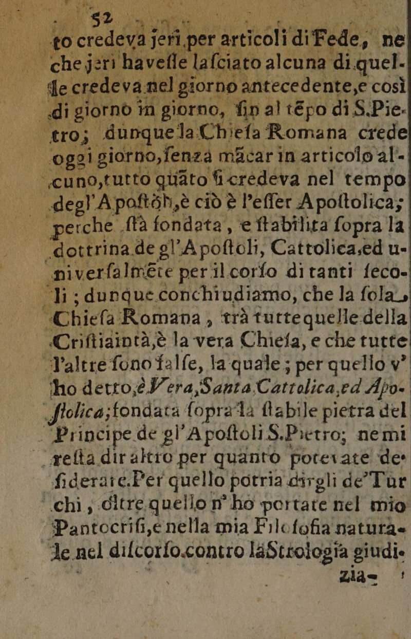 LINE j ci ciliege, ne I de credeva nel gi forng | di giorno in giorno, fin al tEpo di S.Pie. tro; “dunquela. Chiefa Romana crede oggi. giorno,fenza mAcar in articolo al- —cuno,tutto quato fi credeva nel tempo TA degl A poftoh,è ciò è l’effer A poltolica; erche . tà fondata, e ftabilita fopra la “dottrina de gl Apoltoli, Cattolica.ed u- ‘niverfalmete per.il.corfo ditanti feco- Ii; dunque. conchiudiamo, che la fola, Chiefa Romana, ‘trà tutte quelle della «Criftizintà,è la vera Chiefa, e che tutte “altre fono falfe, la quale; per quello w° ho detto,éeWera,Santa Cattolica, ed Apo- Srolica; fondata fopra‘la labile pietra del - Principe de gl'A poftoli S.Pietro; nemi .refta diraltro per quanto potevate ‘de fiderate.Per quello potria dirgli de’Tur ‘chi; ditre quello n° ho portate nel mio “Pantocrifi,e nella mia Filofofia natura Fe. nel dilcorfo.contro laStrologia giudi. zia= ;