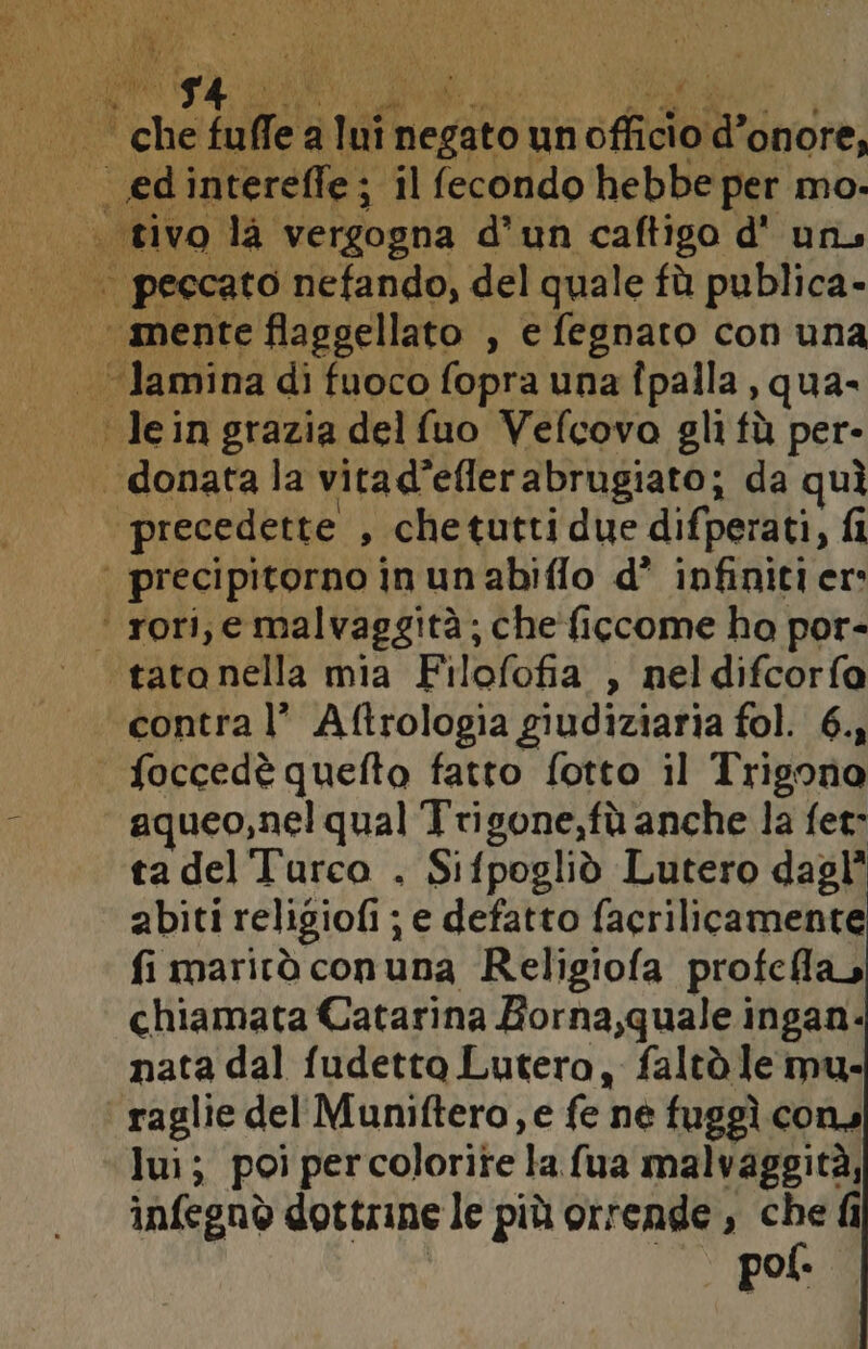 che falle: a Lan Hegito: un cfidai do onore, edintereffe; ; il fecondo hebbe per mo. | peccato nefando, del quale fù publica- “mente flaggellato , e fegnato con una AMSA di fuoco fopra una fpalla , qua- Iein grazia delfuo Vefcovo gli fù per- . donatala vitad*eflerabrugiato; da quì precedette , chetuttidue difperati, fi | precipitorno in unabiflo d’ infiniti er: ‘ rori, e malvaggità; che'ficcome ho por- tato nella mia Filofofia , neldifcorfa contra l’ Aftrologia giudiziaria fol. 6., foccedè quefto fatto fotto il Trigona aqueo,nel qual Trigone,fà anche la fer: tadelTurco . Sifpoglid Lutero dagl’ abiti religiofi ; e defatto facrilicamente fi marirà conuna Religiofa profclla, chiamata Catarina Borna,quale ingan- nata dal fudetto Lutero, faltò le mu- raglie del Muniftero, e fe ne fuggì cons lui; poi percolorite la fua malvaggità, infegnò dottrine le più orrende , che fi pof.
