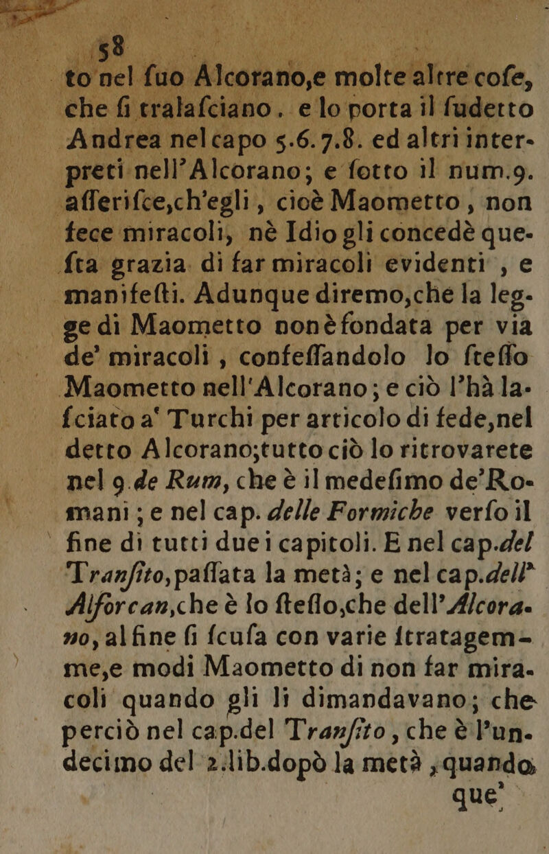 ETRO 3 NRE TAN i 1 bi di pix) i SIRENA Ù ‘ ; : Ù ‘nel fuo lesa mmlcelitere cofe, «dI preti nell’Alcorano; e fotto il num.9. ‘afferifce,ch’egli, cioè Maometto, non fece ‘miracoli, nè Idio gli conbedà que- fra grazia. di far miracoli evidenti, e | manifefti. Adunque diremo,che la leg. ge di Maometto nonèfondata per via de’ miracoli, confeffandolo lo freffo Maometto nell'Alcorano; e ciò l’hà la- fciato a' Turchi per articolo di fede, nel detto Alcorano;tuttociò lo ritrovarete nel g.de Rum, che è il medefimo de’ Ro- mani; e nel cap. delle Formiche verfo il | fine di tutti duei capitoli. E nel cap.de/ Tranfito ,paflata la metà; e nel cap.del* Alforcan,che è lo felto:chè dell’ A/cora. no, alfine fi fcufa con varie ftratagem- me,e modi Maometto di non far mira. coli quando gli li dimandavano; che perciò nel cap.del Tranfito , che è l'un. decimo del'a:lib.dopò la metà ; quando, que