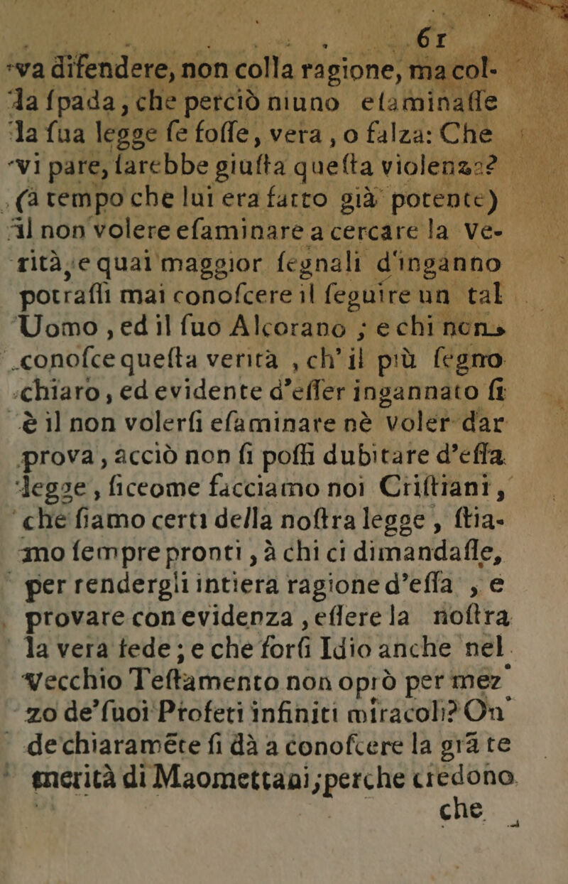 ‘va di ifendere, non colla ragione, n Vai a col ‘la fpada, che perciò niuno elaminafle “M la fua legge fe fofe, vera j o falza: Che al tità, e qual'maggior fegnali d'inganno potrafli mai conofcere il feguire un. tal. Uomo , ed il fuo Alcorano ; e chi nons | conolce quefta verità , ch’ il più fegno ‘Chiaro, ed evidente d'effer ingannato fi “è il non volerfi elaminate nè voler dar prova, acciò non fi pofli dubitare d’effa ‘legge , ficeome facciamo noi Criftiani, ‘che fiamo certi della noftralegge, ftia- amo fempre pronti , à chi ci dimandalle, ‘ per rendergilintiera ragione d’efla. ,, e provare conevidenza ,eflerela noftra la vera fede; e che forlì Idio anche nel. vecchio Teftamento non oprò per mez zo de’fuoi' Profeti infiniti miracoli? On « dechiaraméte fi dà a conofcere la gra te © amerità di Maomettaai;perche lrn cue cd