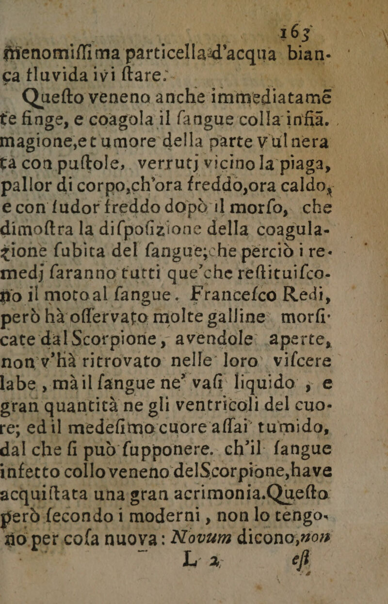 ® ca tluvida ivi ftare:. magione,etumore della parte V ‘ulnera tà con puftole, verrutj vicino la piaga, pallor di corpo,ch'ora freddo,ora caldoy e con fudor freddo dopò il morfo, che dimoftra la di(pofizione della coagula- medj faranno tutti que’che reltituifco- fio il motoal fangue. Francefco Redi, però hà offervato molte galline: morfi cate dal Scorpione, avendole: aperte, non'v'hà ritrovato: nelle loro. vifcere labe , màil fangue ne vali liquido ; e gran quantità ne gli ventricoli del cuo- re; ed il medefimo:cuore ‘alfa? tumido, dal che fi i può fupponere. ch’il fangue infetto colloveneno delScorpione,have acquiftata una.gran acrimonia.Quefto jerò fecondo i moderni, non lo tengo. zio per.cofa nuova: Novum dicono;s01 La cf