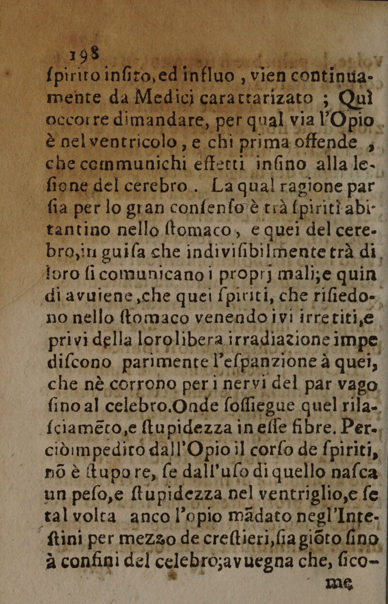 fia che Lea on cr alla 1a | | fione del cerebro.. La qual ragione par fia perlo gran confenfo'è trà fpiriti abi. tantino nello (tomaco, e quei del cere- bro;in guifa che IO TIeTTIERIONA trà di. foro ficomunicano i proprj mali;e quin diavuiene,che quei fpiviti, che rifiedo». no nello ftomaco venendo ivi irreriti,je. privi della lorolibera irradiazione impe difcono parimentel’efpanzione à quei, che nè corrono peri nervi del par vago fino al celebro.Onde fofliegue quel rila-. {ciaméco,e (tupidezza inefle fibre, Per., ciòimpediro dall'Opioil corfo de fpiriti, nò è tupore, fe dall’ulo di quello nafca un pefo,e (tupidezza nel ventriglio,e fe talvolta anco l’opio madato negl ‘Inte. ftini per mezzo de crellieri,fia giòto fino. à confini del celebro;av uegna che, fico INS